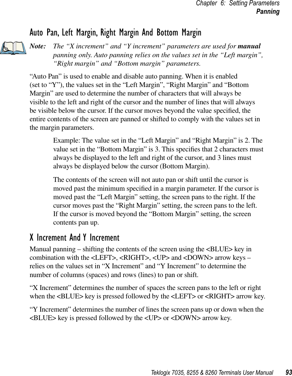 Teklogix 7035, 8255 &amp; 8260 Terminals User Manual 93Chapter 6: Setting ParametersPanningAuto Pan, Left Margin, Right Margin And Bottom MarginNote: The “X increment” and “Y increment” parameters are used for manual panning only. Auto panning relies on the values set in the “Left margin”, “Right margin” and “Bottom margin” parameters.“Auto Pan” is used to enable and disable auto panning. When it is enabled (set to “Y”), the values set in the “Left Margin”, “Right Margin” and “Bottom Margin” are used to determine the number of characters that will always be visible to the left and right of the cursor and the number of lines that will always be visible below the cursor. If the cursor moves beyond the value speciﬁed, the entire contents of the screen are panned or shifted to comply with the values set in the margin parameters.Example: The value set in the “Left Margin” and “Right Margin” is 2. The value set in the “Bottom Margin” is 3. This speciﬁes that 2 characters must always be displayed to the left and right of the cursor, and 3 lines must always be displayed below the cursor (Bottom Margin). The contents of the screen will not auto pan or shift until the cursor is moved past the minimum speciﬁed in a margin parameter. If the cursor is moved past the “Left Margin” setting, the screen pans to the right. If the cursor moves past the “Right Margin” setting, the screen pans to the left. If the cursor is moved beyond the “Bottom Margin” setting, the screen contents pan up.X Increment And Y IncrementManual panning – shifting the contents of the screen using the &lt;BLUE&gt; key in combination with the &lt;LEFT&gt;, &lt;RIGHT&gt;, &lt;UP&gt; and &lt;DOWN&gt; arrow keys – relies on the values set in “X Increment” and “Y Increment” to determine the number of columns (spaces) and rows (lines) to pan or shift.“X Increment” determines the number of spaces the screen pans to the left or right when the &lt;BLUE&gt; key is pressed followed by the &lt;LEFT&gt; or &lt;RIGHT&gt; arrow key.“Y Increment” determines the number of lines the screen pans up or down when the &lt;BLUE&gt; key is pressed followed by the &lt;UP&gt; or &lt;DOWN&gt; arrow key.