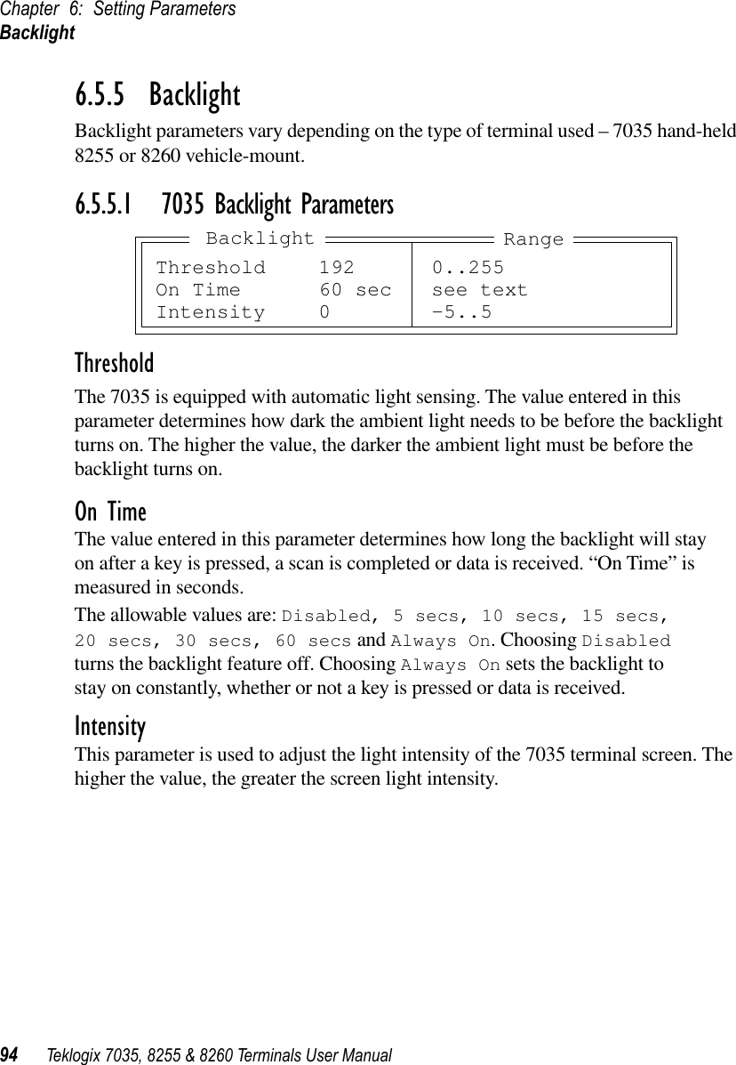 Chapter 6: Setting ParametersBacklight94 Teklogix 7035, 8255 &amp; 8260 Terminals User Manual6.5.5  BacklightBacklight parameters vary depending on the type of terminal used – 7035 hand-held 8255 or 8260 vehicle-mount.6.5.5.1 7035 Backlight ParametersThresholdThe 7035 is equipped with automatic light sensing. The value entered in this parameter determines how dark the ambient light needs to be before the backlight turns on. The higher the value, the darker the ambient light must be before the backlight turns on.On TimeThe value entered in this parameter determines how long the backlight will stay on after a key is pressed, a scan is completed or data is received. “On Time” is measured in seconds. The allowable values are: Disabled, 5 secs, 10 secs, 15 secs, 20 secs, 30 secs, 60 secs and Always On. Choosing Disabled turns the backlight feature off. Choosing Always On sets the backlight to stay on constantly, whether or not a key is pressed or data is received.IntensityThis parameter is used to adjust the light intensity of the 7035 terminal screen. The higher the value, the greater the screen light intensity.Threshold 192 0..255On Time 60 sec see textIntensity 0 -5..5RangeBacklight