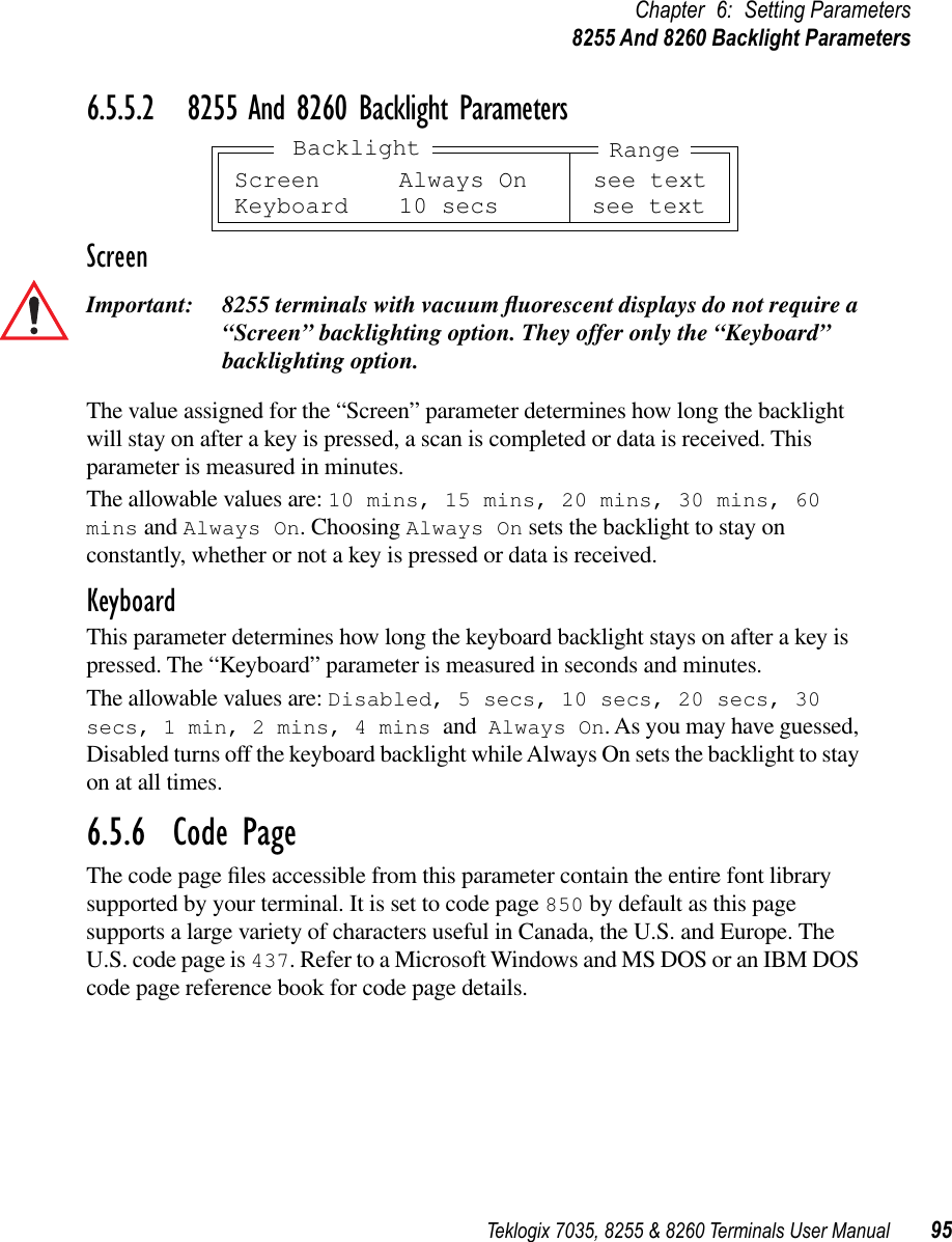 Teklogix 7035, 8255 &amp; 8260 Terminals User Manual 95Chapter 6: Setting Parameters8255 And 8260 Backlight Parameters6.5.5.2 8255 And 8260 Backlight ParametersScreenImportant: 8255 terminals with vacuum ﬂuorescent displays do not require a “Screen” backlighting option. They offer only the “Keyboard” backlighting option.The value assigned for the “Screen” parameter determines how long the backlight will stay on after a key is pressed, a scan is completed or data is received. This parameter is measured in minutes. The allowable values are: 10 mins, 15 mins, 20 mins, 30 mins, 60 mins and Always On. Choosing Always On sets the backlight to stay on constantly, whether or not a key is pressed or data is received.KeyboardThis parameter determines how long the keyboard backlight stays on after a key is pressed. The “Keyboard” parameter is measured in seconds and minutes.The allowable values are: Disabled, 5 secs, 10 secs, 20 secs, 30 secs, 1 min, 2 mins, 4 mins and Always On. As you may have guessed, Disabled turns off the keyboard backlight while Always On sets the backlight to stay on at all times.6.5.6  Code PageThe code page ﬁles accessible from this parameter contain the entire font library supported by your terminal. It is set to code page 850 by default as this page supports a large variety of characters useful in Canada, the U.S. and Europe. The U.S. code page is 437. Refer to a Microsoft Windows and MS DOS or an IBM DOS code page reference book for code page details.Screen Always On see textKeyboard 10 secs see textRangeBacklight