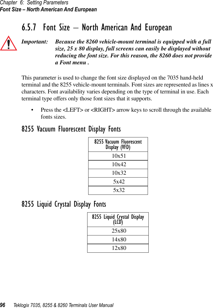 Chapter 6: Setting ParametersFont Size – North American And European96 Teklogix 7035, 8255 &amp; 8260 Terminals User Manual6.5.7  Font Size – North American And EuropeanImportant: Because the 8260 vehicle-mount terminal is equipped with a full size, 25 x 80 display, full screens can easily be displayed without reducing the font size. For this reason, the 8260 does not provide a Font menu .This parameter is used to change the font size displayed on the 7035 hand-held terminal and the 8255 vehicle-mount terminals. Font sizes are represented as lines x characters. Font availability varies depending on the type of terminal in use. Each terminal type offers only those font sizes that it supports. •Press the &lt;LEFT&gt; or &lt;RIGHT&gt; arrow keys to scroll through the available fonts sizes. 8255 Vacuum Fluorescent Display Fonts8255 Liquid Crystal Display Fonts8255 Vacuum Fluorescent Display (VFD)10x5110x4210x325x425x328255 Liquid Crystal Display(LCD)25x8014x8012x80
