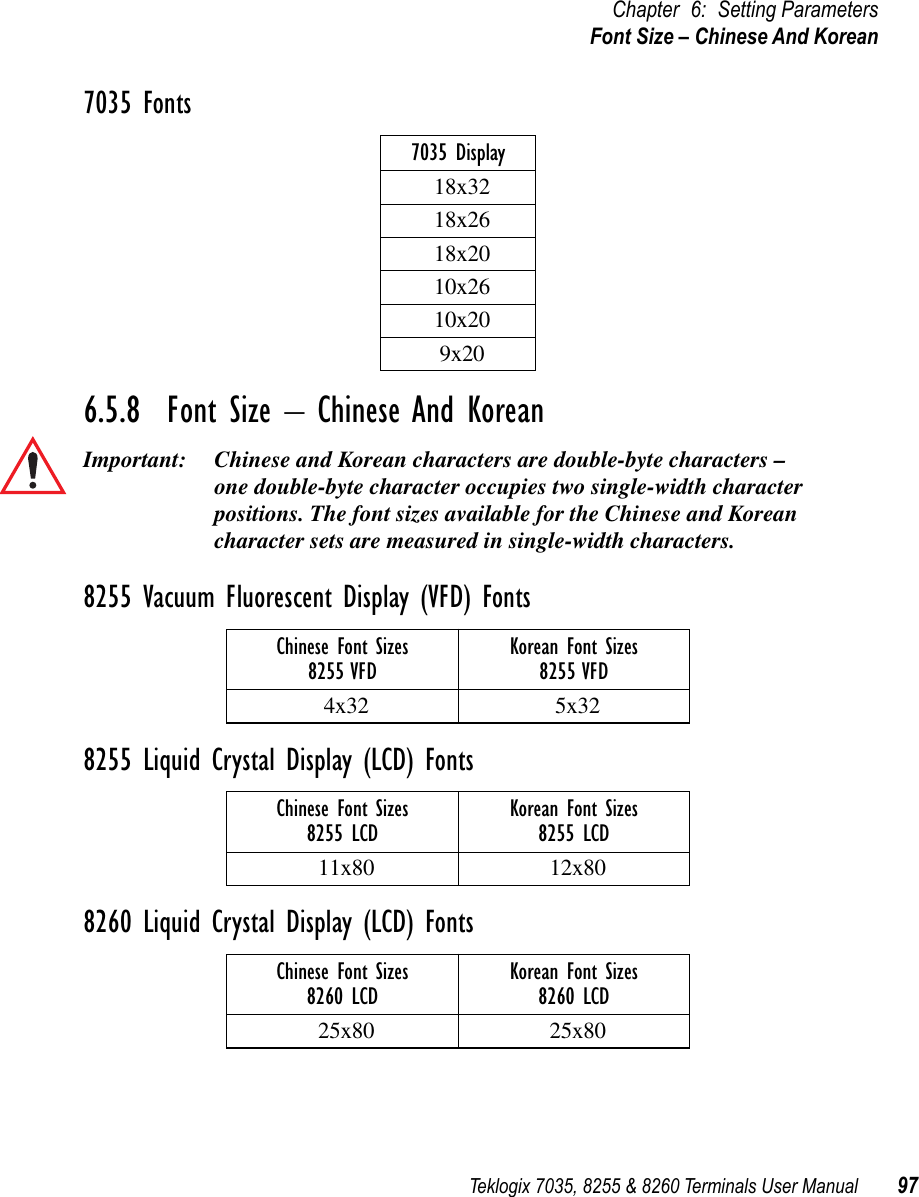 Teklogix 7035, 8255 &amp; 8260 Terminals User Manual 97Chapter 6: Setting ParametersFont Size – Chinese And Korean7035 Fonts6.5.8  Font Size – Chinese And KoreanImportant: Chinese and Korean characters are double-byte characters – one double-byte character occupies two single-width character positions. The font sizes available for the Chinese and Korean character sets are measured in single-width characters. 8255 Vacuum Fluorescent Display (VFD) Fonts8255 Liquid Crystal Display (LCD) Fonts8260 Liquid Crystal Display (LCD) Fonts7035 Display18x3218x2618x2010x2610x209x20Chinese Font Sizes8255 VFD Korean Font Sizes8255 VFD4x32 5x32Chinese Font Sizes8255 LCD Korean Font Sizes8255 LCD11x80 12x80Chinese Font Sizes8260 LCD Korean Font Sizes8260 LCD25x80 25x80