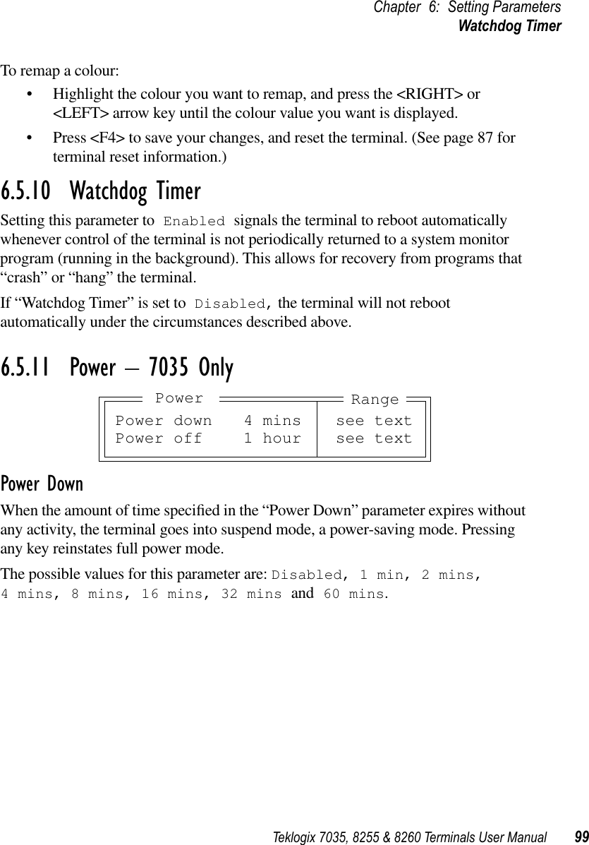 Teklogix 7035, 8255 &amp; 8260 Terminals User Manual 99Chapter 6: Setting ParametersWatchdog TimerTo remap a colour:•Highlight the colour you want to remap, and press the &lt;RIGHT&gt; or &lt;LEFT&gt; arrow key until the colour value you want is displayed.•Press &lt;F4&gt; to save your changes, and reset the terminal. (See page 87 for terminal reset information.)6.5.10  Watchdog TimerSetting this parameter to Enabled signals the terminal to reboot automatically whenever control of the terminal is not periodically returned to a system monitor program (running in the background). This allows for recovery from programs that “crash” or “hang” the terminal.If “Watchdog Timer” is set to Disabled, the terminal will not reboot automatically under the circumstances described above.6.5.11  Power – 7035 OnlyPower DownWhen the amount of time speciﬁed in the “Power Down” parameter expires without any activity, the terminal goes into suspend mode, a power-saving mode. Pressing any key reinstates full power mode.The possible values for this parameter are: Disabled, 1 min, 2 mins, 4 mins, 8 mins, 16 mins, 32 mins and 60 mins.Power down 4 mins see textPower off 1 hour see textRangePower