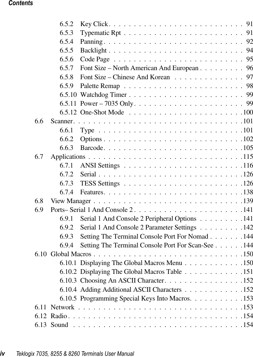  Contentsiv Teklogix 7035, 8255 &amp; 8260 Terminals User Manual 6.5.2 Key Click...........................916.5.3 Typematic Rpt ........................916.5.4 Panning ............................926.5.5 Backlight ...........................946.5.6 Code Page ..........................956.5.7 Font Size – North American And European .........966.5.8 Font Size – Chinese And Korean ..............976.5.9 Palette Remap ........................986.5.10 Watchdog Timer .......................996.5.11 Power – 7035 Only......................996.5.12 One-Shot Mode .......................1006.6 Scanner..................................1016.6.1 Type .............................1016.6.2 Options ............................1026.6.3 Barcode............................1056.7 Applications ...............................1156.7.1 ANSI Settings ........................1166.7.2 Serial .............................1266.7.3 TESS Settings ........................1266.7.4 Features............................1386.8 View Manager ..............................1396.9 Ports– Serial 1 And Console 2 ......................1416.9.1 Serial 1 And Console 2 Peripheral Options .........1416.9.2 Serial 1 And Console 2 Parameter Settings .........1426.9.3 Setting The Terminal Console Port For Nomad .......1446.9.4 Setting The Terminal Console Port For Scan-See ......1446.10 Global Macros ..............................1506.10.1 Displaying The Global Macros Menu ............1506.10.2 Displaying The Global Macros Table ............1516.10.3 Choosing An ASCII Character................1526.10.4 Adding Additional ASCII Characters ............1526.10.5 Programming Special Keys Into Macros...........1536.11 Network .................................1536.12 Radio ...................................1546.13 Sound ..................................154