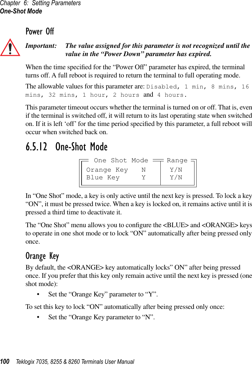 Chapter 6: Setting ParametersOne-Shot Mode100 Teklogix 7035, 8255 &amp; 8260 Terminals User ManualPower OffImportant: The value assigned for this parameter is not recognized until the value in the “Power Down” parameter has expired.When the time speciﬁed for the “Power Off” parameter has expired, the terminal turns off. A full reboot is required to return the terminal to full operating mode.The allowable values for this parameter are: Disabled, 1 min, 8 mins, 16 mins, 32 mins, 1 hour, 2 hours and 4 hours.This parameter timeout occurs whether the terminal is turned on or off. That is, even if the terminal is switched off, it will return to its last operating state when switched on. If it is left ‘off’ for the time period speciﬁed by this parameter, a full reboot will occur when switched back on.6.5.12  One-Shot ModeIn “One Shot” mode, a key is only active until the next key is pressed. To lock a key “ON”, it must be pressed twice. When a key is locked on, it remains active until it is pressed a third time to deactivate it.The “One Shot” menu allows you to conﬁgure the &lt;BLUE&gt; and &lt;ORANGE&gt; keys to operate in one shot mode or to lock “ON” automatically after being pressed only once.Orange KeyBy default, the &lt;ORANGE&gt; key automatically locks” ON” after being pressed once. If you prefer that this key only remain active until the next key is pressed (one shot mode):•Set the “Orange Key” parameter to “Y”.To set this key to lock “ON” automatically after being pressed only once:•Set the “Orange Key parameter to “N”.Orange Key N Y/NBlue Key Y Y/NRangeOne Shot Mode