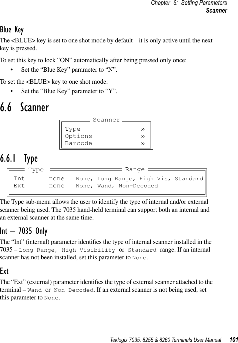 Teklogix 7035, 8255 &amp; 8260 Terminals User Manual 101Chapter 6: Setting ParametersScannerBlue KeyThe &lt;BLUE&gt; key is set to one shot mode by default – it is only active until the next key is pressed.To set this key to lock “ON” automatically after being pressed only once:•Set the “Blue Key” parameter to “N”.To set the &lt;BLUE&gt; key to one shot mode:•Set the “Blue Key” parameter to “Y”.6.6  Scanner6.6.1  TypeThe Type sub-menu allows the user to identify the type of internal and/or external scanner being used. The 7035 hand-held terminal can support both an internal and an external scanner at the same time.Int – 7035 OnlyThe “Int” (internal) parameter identiﬁes the type of internal scanner installed in the 7035 – Long Range, High Visibility or Standard range. If an internal scanner has not been installed, set this parameter to None.ExtThe “Ext” (external) parameter identiﬁes the type of external scanner attached to the terminal – Wand or Non-Decoded. If an external scanner is not being used, set this parameter to None.Type »Options »Barcode »ScannerInt none None, Long Range, High Vis, StandardExt none None, Wand, Non-DecodedRangeType