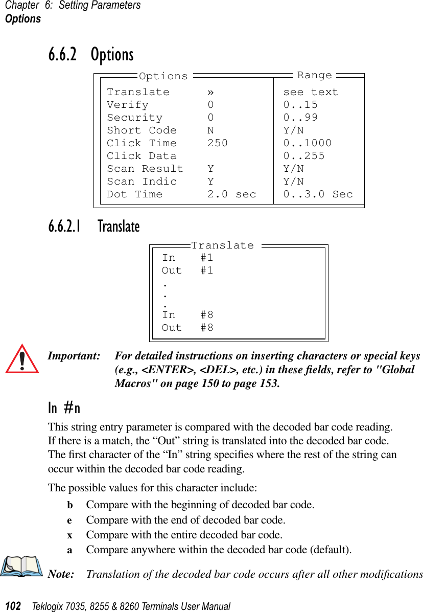 Chapter 6: Setting ParametersOptions102 Teklogix 7035, 8255 &amp; 8260 Terminals User Manual6.6.2  Options6.6.2.1 TranslateImportant: For detailed instructions on inserting characters or special keys (e.g., &lt;ENTER&gt;, &lt;DEL&gt;, etc.) in these ﬁelds, refer to &quot;Global Macros&quot; on page 150 to page 153.In #nThis string entry parameter is compared with the decoded bar code reading. If there is a match, the “Out” string is translated into the decoded bar code. The ﬁrst character of the “In” string speciﬁes where the rest of the string can occur within the decoded bar code reading.The possible values for this character include:bCompare with the beginning of decoded bar code.eCompare with the end of decoded bar code.xCompare with the entire decoded bar code.aCompare anywhere within the decoded bar code (default).Note: Translation of the decoded bar code occurs after all other modiﬁcations Translate » see textVerify 0 0..15Security 0 0..99Short Code N Y/NClick Time 250 0..1000Click Data 0..255Scan Result Y Y/NScan Indic Y Y/NDot Time 2.0 sec 0..3.0 SecOptions RangeIn #1Out #1...In #8Out #8Translate