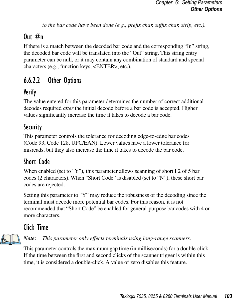 Teklogix 7035, 8255 &amp; 8260 Terminals User Manual 103Chapter 6: Setting ParametersOther Optionsto the bar code have been done (e.g., preﬁx char, sufﬁx char, strip, etc.).Out #nIf there is a match between the decoded bar code and the corresponding “In” string, the decoded bar code will be translated into the “Out” string. This string entry parameter can be null, or it may contain any combination of standard and special characters (e.g., function keys, &lt;ENTER&gt;, etc.).6.6.2.2 Other OptionsVerifyThe value entered for this parameter determines the number of correct additional decodes required after the initial decode before a bar code is accepted. Higher values signiﬁcantly increase the time it takes to decode a bar code.SecurityThis parameter controls the tolerance for decoding edge-to-edge bar codes (Code 93, Code 128, UPC/EAN). Lower values have a lower tolerance for misreads, but they also increase the time it takes to decode the bar code.Short CodeWhen enabled (set to “Y”), this parameter allows scanning of short I 2 of 5 bar codes (2 characters). When “Short Code” is disabled (set to “N”), these short bar codes are rejected.Setting this parameter to “Y” may reduce the robustness of the decoding since the terminal must decode more potential bar codes. For this reason, it is not recommended that “Short Code” be enabled for general-purpose bar codes with 4 or more characters.Click TimeNote: This parameter only effects terminals using long-range scanners.This parameter controls the maximum gap time (in milliseconds) for a double-click. If the time between the ﬁrst and second clicks of the scanner trigger is within this time, it is considered a double-click. A value of zero disables this feature.