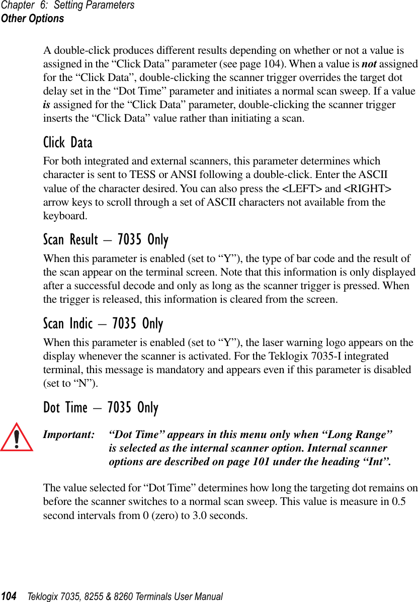 Chapter 6: Setting ParametersOther Options104 Teklogix 7035, 8255 &amp; 8260 Terminals User ManualA double-click produces different results depending on whether or not a value is assigned in the “Click Data” parameter (see page 104). When a value is not assigned for the “Click Data”, double-clicking the scanner trigger overrides the target dot delay set in the “Dot Time” parameter and initiates a normal scan sweep. If a value is assigned for the “Click Data” parameter, double-clicking the scanner trigger inserts the “Click Data” value rather than initiating a scan.Click DataFor both integrated and external scanners, this parameter determines which character is sent to TESS or ANSI following a double-click. Enter the ASCII value of the character desired. You can also press the &lt;LEFT&gt; and &lt;RIGHT&gt; arrow keys to scroll through a set of ASCII characters not available from the keyboard.Scan Result – 7035 OnlyWhen this parameter is enabled (set to “Y”), the type of bar code and the result of the scan appear on the terminal screen. Note that this information is only displayed after a successful decode and only as long as the scanner trigger is pressed. When the trigger is released, this information is cleared from the screen.Scan Indic – 7035 OnlyWhen this parameter is enabled (set to “Y”), the laser warning logo appears on the display whenever the scanner is activated. For the Teklogix 7035-I integrated terminal, this message is mandatory and appears even if this parameter is disabled (set to “N”).Dot Time – 7035 OnlyImportant: “Dot Time” appears in this menu only when “Long Range” is selected as the internal scanner option. Internal scanner options are described on page 101 under the heading “Int”.The value selected for “Dot Time” determines how long the targeting dot remains on before the scanner switches to a normal scan sweep. This value is measure in 0.5 second intervals from 0 (zero) to 3.0 seconds.