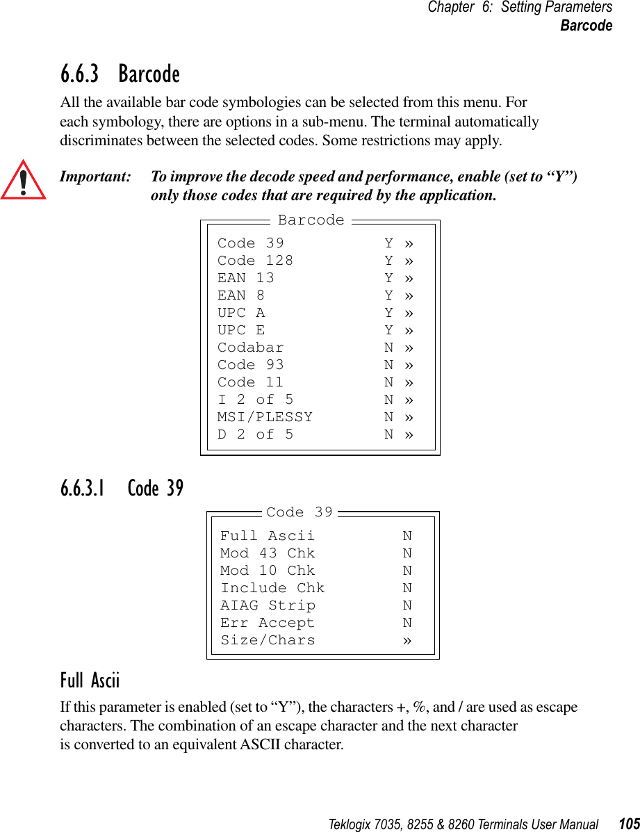 Teklogix 7035, 8255 &amp; 8260 Terminals User Manual 105Chapter 6: Setting ParametersBarcode6.6.3  BarcodeAll the available bar code symbologies can be selected from this menu. For each symbology, there are options in a sub-menu. The terminal automatically discriminates between the selected codes. Some restrictions may apply. Important: To improve the decode speed and performance, enable (set to “Y”) only those codes that are required by the application.6.6.3.1 Code 39Full AsciiIf this parameter is enabled (set to “Y”), the characters +, %, and / are used as escape characters. The combination of an escape character and the next character is converted to an equivalent ASCII character.Code 39 Y »Code 128 Y »EAN 13 Y »EAN 8 Y »UPC A Y »UPC E Y »Codabar N »Code 93 N »Code 11 N »I 2 of 5 N »MSI/PLESSY N »D 2 of 5 N »BarcodeFull Ascii NMod 43 Chk NMod 10 Chk NInclude Chk NAIAG Strip NErr Accept NSize/Chars »Code 39