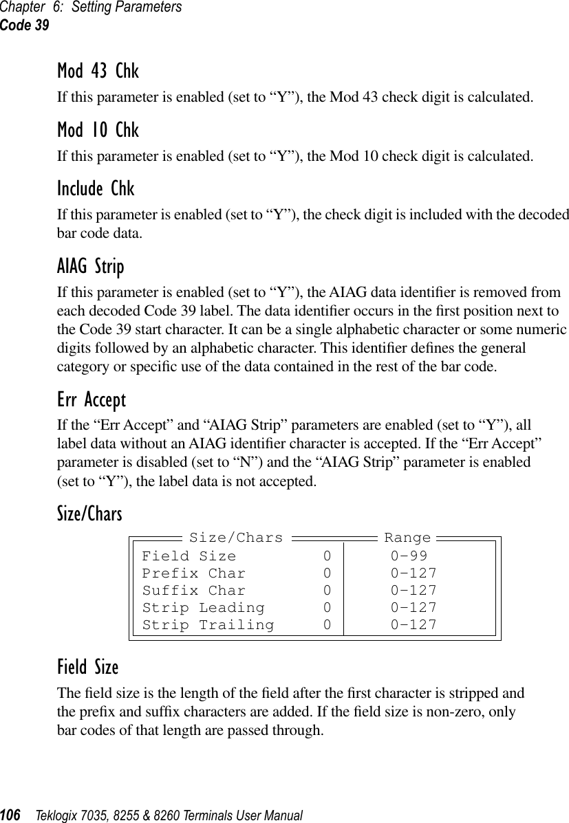 Chapter 6: Setting ParametersCode 39106 Teklogix 7035, 8255 &amp; 8260 Terminals User ManualMod 43 ChkIf this parameter is enabled (set to “Y”), the Mod 43 check digit is calculated.Mod 10 ChkIf this parameter is enabled (set to “Y”), the Mod 10 check digit is calculated.Include ChkIf this parameter is enabled (set to “Y”), the check digit is included with the decoded bar code data.AIAG StripIf this parameter is enabled (set to “Y”), the AIAG data identiﬁer is removed from each decoded Code 39 label. The data identiﬁer occurs in the ﬁrst position next to the Code 39 start character. It can be a single alphabetic character or some numeric digits followed by an alphabetic character. This identiﬁer deﬁnes the general category or speciﬁc use of the data contained in the rest of the bar code.Err AcceptIf the “Err Accept” and “AIAG Strip” parameters are enabled (set to “Y”), all label data without an AIAG identiﬁer character is accepted. If the “Err Accept” parameter is disabled (set to “N”) and the “AIAG Strip” parameter is enabled (set to “Y”), the label data is not accepted.Size/CharsField SizeThe ﬁeld size is the length of the ﬁeld after the ﬁrst character is stripped and the preﬁx and sufﬁx characters are added. If the ﬁeld size is non-zero, only bar codes of that length are passed through.Field Size 0 0-99Prefix Char 0 0-127Suffix Char 0 0-127Strip Leading 0 0-127Strip Trailing 0 0-127Size/Chars Range