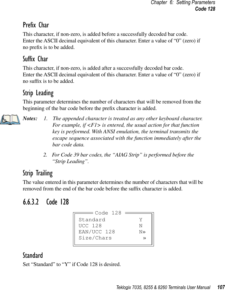 Teklogix 7035, 8255 &amp; 8260 Terminals User Manual 107Chapter 6: Setting ParametersCode 128Preﬁx CharThis character, if non-zero, is added before a successfully decoded bar code. Enter the ASCII decimal equivalent of this character. Enter a value of “0” (zero) if no preﬁx is to be added.Sufﬁx CharThis character, if non-zero, is added after a successfully decoded bar code. Enter the ASCII decimal equivalent of this character. Enter a value of “0” (zero) if no sufﬁx is to be added.Strip LeadingThis parameter determines the number of characters that will be removed from the beginning of the bar code before the preﬁx character is added.Notes: 1. The appended character is treated as any other keyboard character. For example, if &lt;F1&gt; is entered, the usual action for that function key is performed. With ANSI emulation, the terminal transmits the escape sequence associated with the function immediately after the bar code data.2. For Code 39 bar codes, the “AIAG Strip” is performed before the “Strip Leading”.Strip TrailingThe value entered in this parameter determines the number of characters that will be removed from the end of the bar code before the sufﬁx character is added.6.6.3.2 Code 128StandardSet “Standard” to “Y” if Code 128 is desired.Standard YUCC 128 NEAN/UCC 128 N»Size/Chars »Code 128