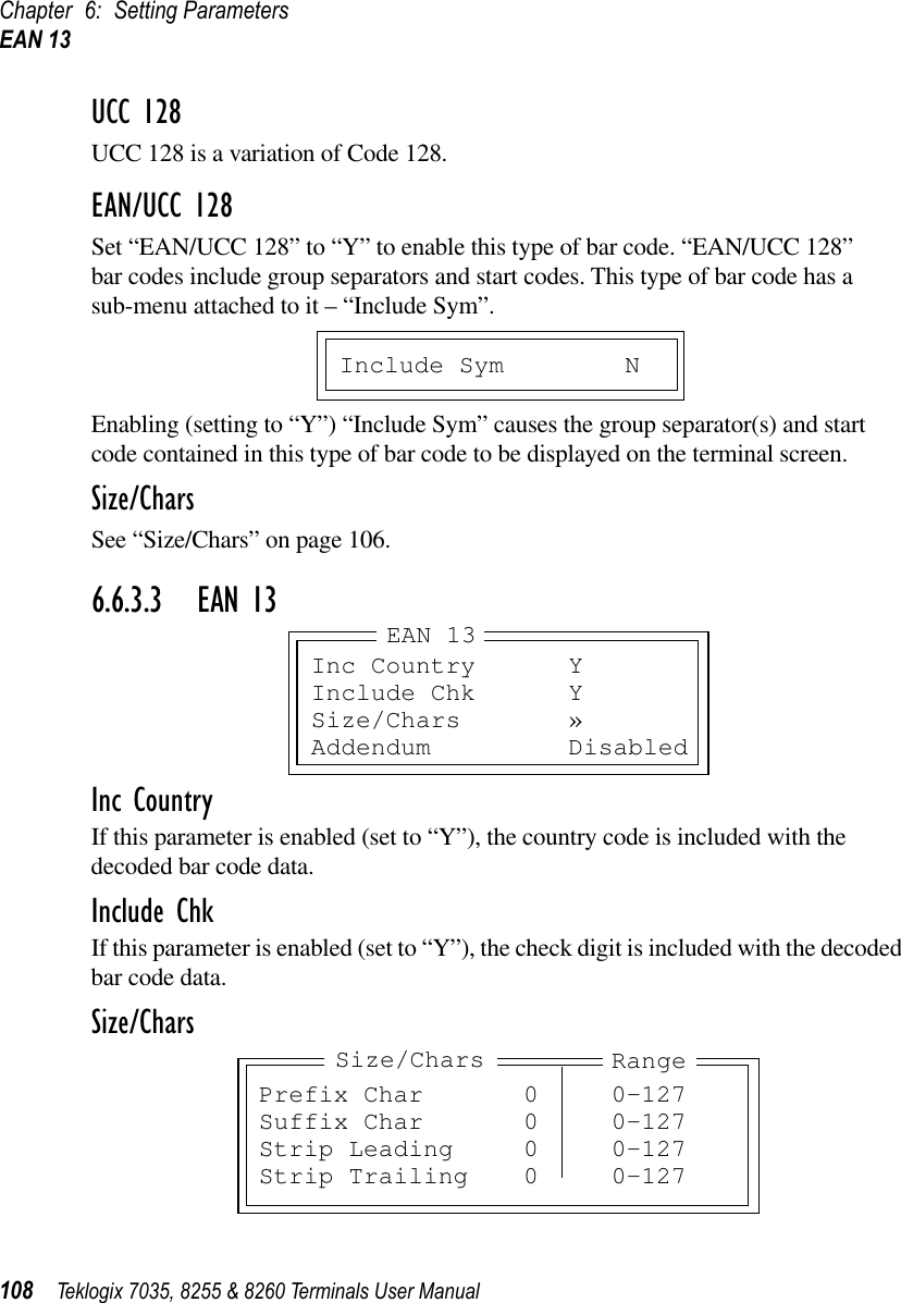 Chapter 6: Setting ParametersEAN 13108 Teklogix 7035, 8255 &amp; 8260 Terminals User ManualUCC 128UCC 128 is a variation of Code 128.EAN/UCC 128Set “EAN/UCC 128” to “Y” to enable this type of bar code. “EAN/UCC 128”bar codes include group separators and start codes. This type of bar code has a sub-menu attached to it – “Include Sym”.Enabling (setting to “Y”) “Include Sym” causes the group separator(s) and start code contained in this type of bar code to be displayed on the terminal screen.Size/CharsSee “Size/Chars” on page 106.6.6.3.3 EAN 13Inc CountryIf this parameter is enabled (set to “Y”), the country code is included with the decoded bar code data.Include ChkIf this parameter is enabled (set to “Y”), the check digit is included with the decoded bar code data.Size/CharsInclude Sym NInc Country YInclude Chk YSize/Chars »Addendum DisabledEAN 13Prefix Char 0 0-127Suffix Char 0 0-127Strip Leading 0 0-127Strip Trailing 0 0-127Size/Chars Range