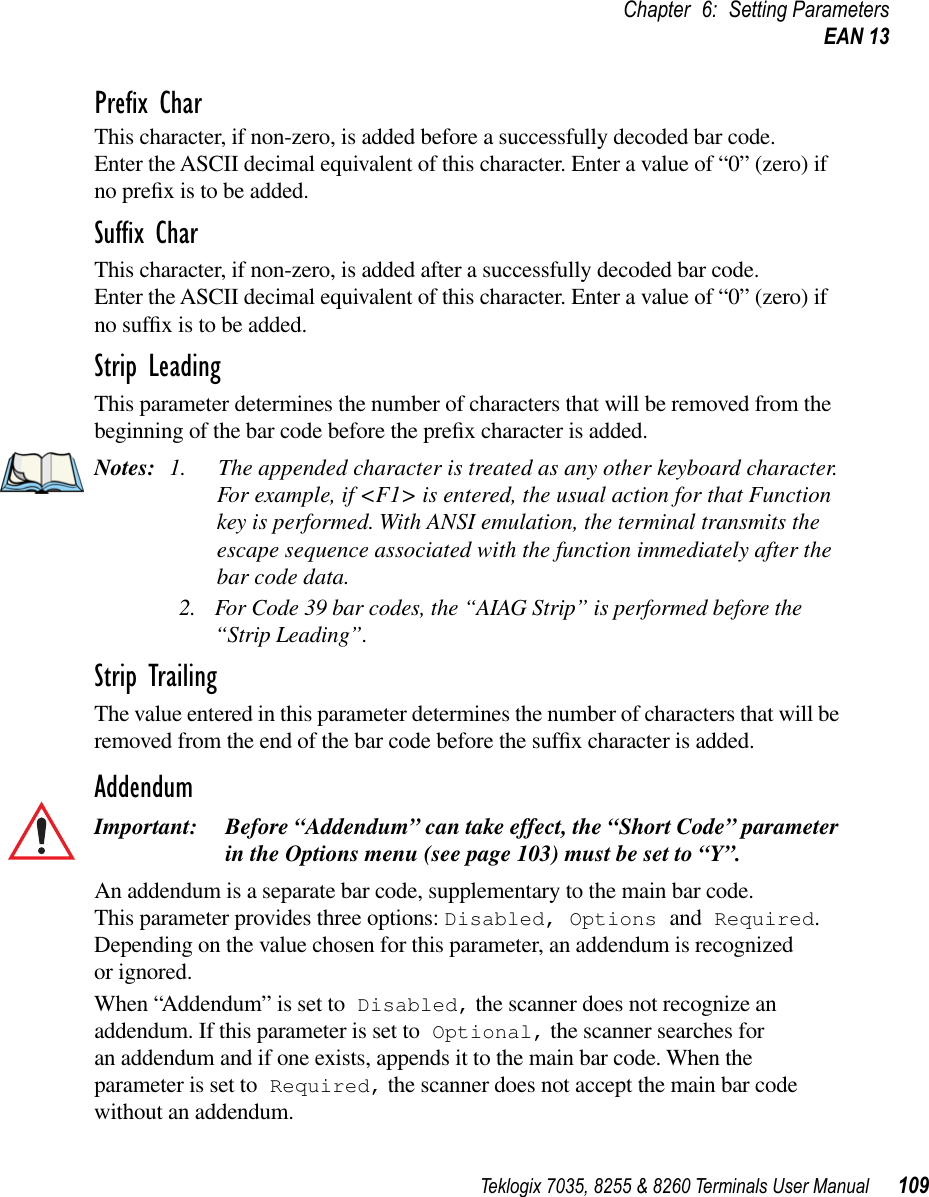 Teklogix 7035, 8255 &amp; 8260 Terminals User Manual 109Chapter 6: Setting ParametersEAN 13Preﬁx CharThis character, if non-zero, is added before a successfully decoded bar code. Enter the ASCII decimal equivalent of this character. Enter a value of “0” (zero) if no preﬁx is to be added.Sufﬁx CharThis character, if non-zero, is added after a successfully decoded bar code. Enter the ASCII decimal equivalent of this character. Enter a value of “0” (zero) if no sufﬁx is to be added.Strip LeadingThis parameter determines the number of characters that will be removed from the beginning of the bar code before the preﬁx character is added.Notes: 1. The appended character is treated as any other keyboard character. For example, if &lt;F1&gt; is entered, the usual action for that Function key is performed. With ANSI emulation, the terminal transmits the escape sequence associated with the function immediately after the bar code data.2. For Code 39 bar codes, the “AIAG Strip” is performed before the “Strip Leading”.Strip TrailingThe value entered in this parameter determines the number of characters that will be removed from the end of the bar code before the sufﬁx character is added.AddendumImportant: Before “Addendum” can take effect, the “Short Code” parameter in the Options menu (see page 103) must be set to “Y”.An addendum is a separate bar code, supplementary to the main bar code. This parameter provides three options: Disabled, Options and Required. Depending on the value chosen for this parameter, an addendum is recognized or ignored.When “Addendum” is set to Disabled, the scanner does not recognize an addendum. If this parameter is set to Optional, the scanner searches for an addendum and if one exists, appends it to the main bar code. When the parameter is set to Required, the scanner does not accept the main bar code without an addendum.