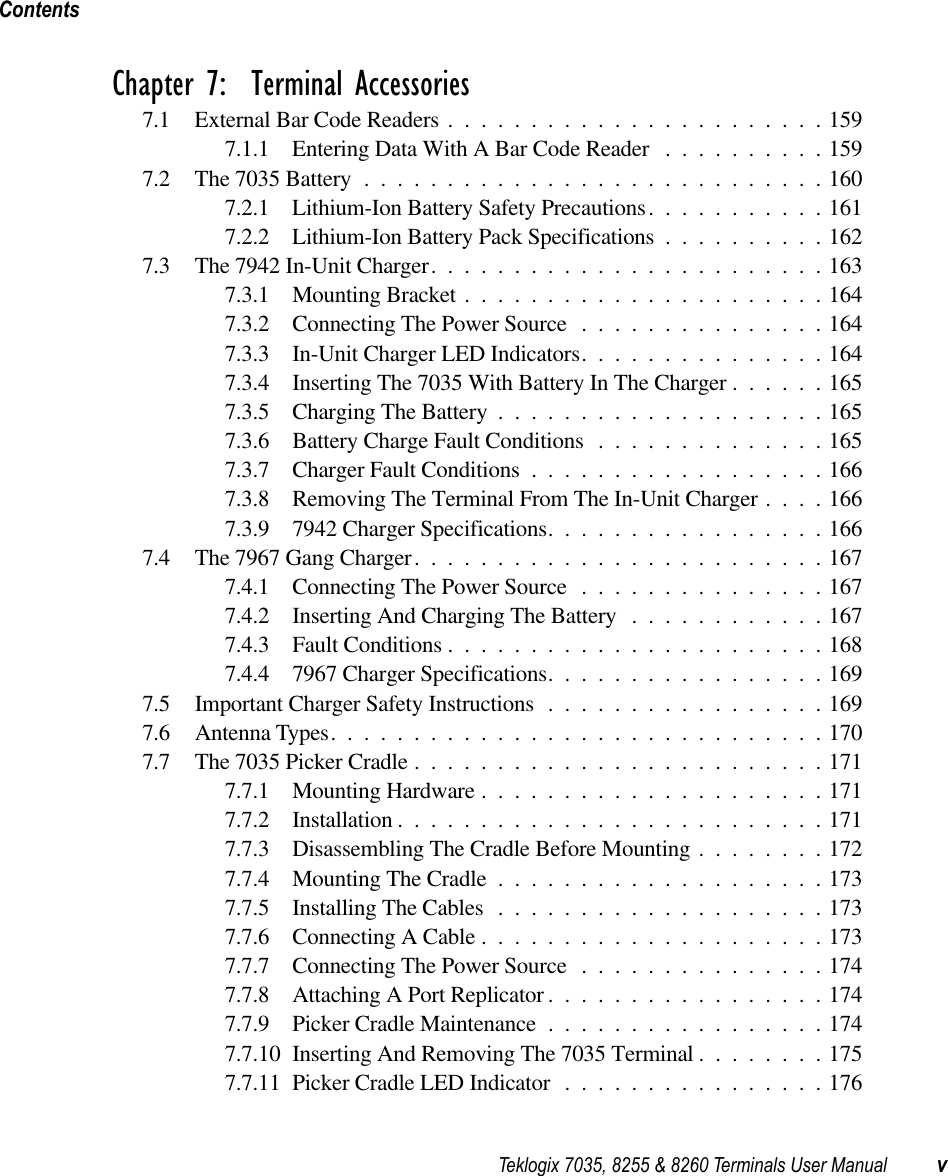  Teklogix 7035, 8255 &amp; 8260 Terminals User Manual vContents Chapter 7:  Terminal Accessories 7.1 External Bar Code Readers .......................1597.1.1 Entering Data With A Bar Code Reader ..........1597.2 The 7035 Battery ............................1607.2.1 Lithium-Ion Battery Safety Precautions...........1617.2.2 Lithium-Ion Battery Pack Specifications ..........1627.3 The 7942 In-Unit Charger........................1637.3.1 Mounting Bracket ......................1647.3.2 Connecting The Power Source ...............1647.3.3 In-Unit Charger LED Indicators...............1647.3.4 Inserting The 7035 With Battery In The Charger ......1657.3.5 Charging The Battery ....................1657.3.6 Battery Charge Fault Conditions ..............1657.3.7 Charger Fault Conditions ..................1667.3.8 Removing The Terminal From The In-Unit Charger ....1667.3.9 7942 Charger Specifications.................1667.4 The 7967 Gang Charger.........................1677.4.1 Connecting The Power Source ...............1677.4.2 Inserting And Charging The Battery ............1677.4.3 Fault Conditions .......................1687.4.4 7967 Charger Specifications.................1697.5 Important Charger Safety Instructions .................1697.6 Antenna Types..............................1707.7 The 7035 Picker Cradle .........................1717.7.1 Mounting Hardware .....................1717.7.2 Installation ..........................1717.7.3 Disassembling The Cradle Before Mounting ........1727.7.4 Mounting The Cradle ....................1737.7.5 Installing The Cables ....................1737.7.6 Connecting A Cable .....................1737.7.7 Connecting The Power Source ...............1747.7.8 Attaching A Port Replicator .................1747.7.9 Picker Cradle Maintenance .................1747.7.10 Inserting And Removing The 7035 Terminal ........1757.7.11 Picker Cradle LED Indicator ................176