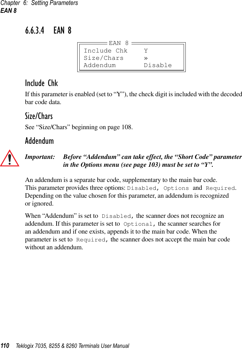 Chapter 6: Setting ParametersEAN 8110 Teklogix 7035, 8255 &amp; 8260 Terminals User Manual6.6.3.4 EAN 8Include ChkIf this parameter is enabled (set to “Y”), the check digit is included with the decoded bar code data.Size/CharsSee “Size/Chars” beginning on page 108.AddendumImportant: Before “Addendum” can take effect, the “Short Code” parameter in the Options menu (see page 103) must be set to “Y”.An addendum is a separate bar code, supplementary to the main bar code. This parameter provides three options: Disabled, Options and Required. Depending on the value chosen for this parameter, an addendum is recognized or ignored.When “Addendum” is set to Disabled, the scanner does not recognize an addendum. If this parameter is set to Optional, the scanner searches for an addendum and if one exists, appends it to the main bar code. When the parameter is set to Required, the scanner does not accept the main bar code without an addendum.Include Chk YSize/Chars »Addendum DisableEAN 8