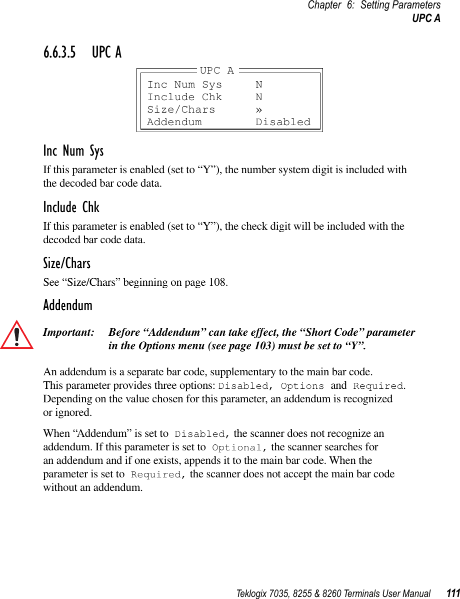 Teklogix 7035, 8255 &amp; 8260 Terminals User Manual 111Chapter 6: Setting ParametersUPC A6.6.3.5 UPC AInc Num SysIf this parameter is enabled (set to “Y”), the number system digit is included with the decoded bar code data.Include ChkIf this parameter is enabled (set to “Y”), the check digit will be included with the decoded bar code data.Size/CharsSee “Size/Chars” beginning on page 108.AddendumImportant: Before “Addendum” can take effect, the “Short Code” parameter in the Options menu (see page 103) must be set to “Y”.An addendum is a separate bar code, supplementary to the main bar code. This parameter provides three options: Disabled, Options and Required. Depending on the value chosen for this parameter, an addendum is recognized or ignored.When “Addendum” is set to Disabled, the scanner does not recognize an addendum. If this parameter is set to Optional, the scanner searches for an addendum and if one exists, appends it to the main bar code. When the parameter is set to Required, the scanner does not accept the main bar code without an addendum.Inc Num Sys NInclude Chk NSize/Chars »Addendum DisabledUPC A