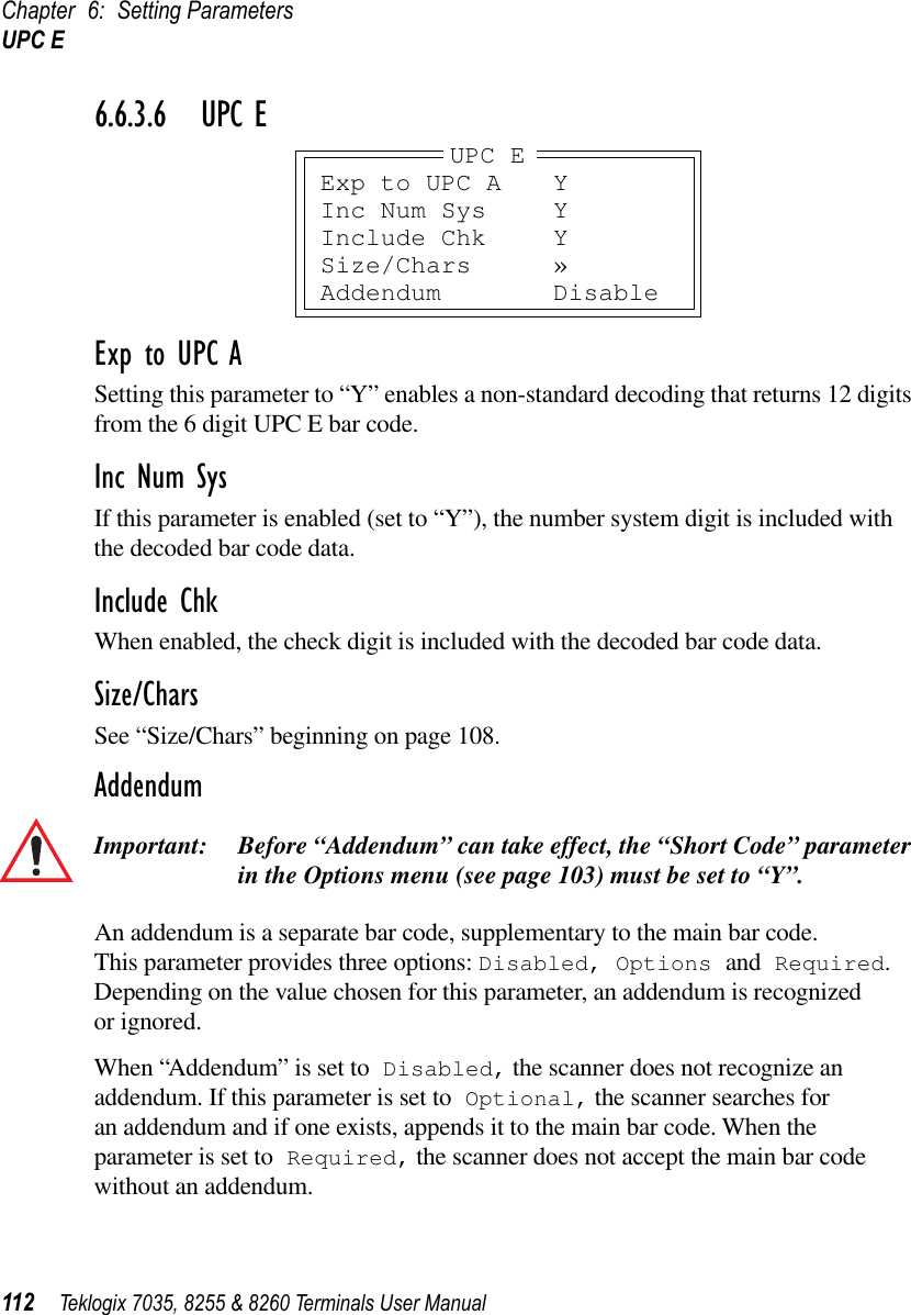 Chapter 6: Setting ParametersUPC E112 Teklogix 7035, 8255 &amp; 8260 Terminals User Manual6.6.3.6 UPC EExp to UPC ASetting this parameter to “Y” enables a non-standard decoding that returns 12 digits from the 6 digit UPC E bar code.Inc Num SysIf this parameter is enabled (set to “Y”), the number system digit is included with the decoded bar code data.Include ChkWhen enabled, the check digit is included with the decoded bar code data.Size/CharsSee “Size/Chars” beginning on page 108.AddendumImportant: Before “Addendum” can take effect, the “Short Code” parameter in the Options menu (see page 103) must be set to “Y”.An addendum is a separate bar code, supplementary to the main bar code. This parameter provides three options: Disabled, Options and Required. Depending on the value chosen for this parameter, an addendum is recognized or ignored.When “Addendum” is set to Disabled, the scanner does not recognize an addendum. If this parameter is set to Optional, the scanner searches for an addendum and if one exists, appends it to the main bar code. When the parameter is set to Required, the scanner does not accept the main bar code without an addendum.Exp to UPC A YInc Num Sys YInclude Chk YSize/Chars »Addendum DisableUPC E