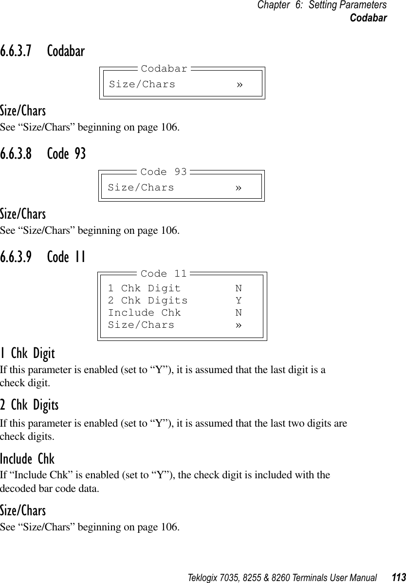 Teklogix 7035, 8255 &amp; 8260 Terminals User Manual 113Chapter 6: Setting ParametersCodabar6.6.3.7 CodabarSize/CharsSee “Size/Chars” beginning on page 106.6.6.3.8 Code 93Size/CharsSee “Size/Chars” beginning on page 106.6.6.3.9 Code 111 Chk DigitIf this parameter is enabled (set to “Y”), it is assumed that the last digit is a check digit.2 Chk DigitsIf this parameter is enabled (set to “Y”), it is assumed that the last two digits arecheck digits.Include ChkIf “Include Chk” is enabled (set to “Y”), the check digit is included with the decoded bar code data.Size/CharsSee “Size/Chars” beginning on page 106.Size/Chars »CodabarSize/Chars »Code 931 Chk Digit N2 Chk Digits YInclude Chk NSize/Chars »Code 11