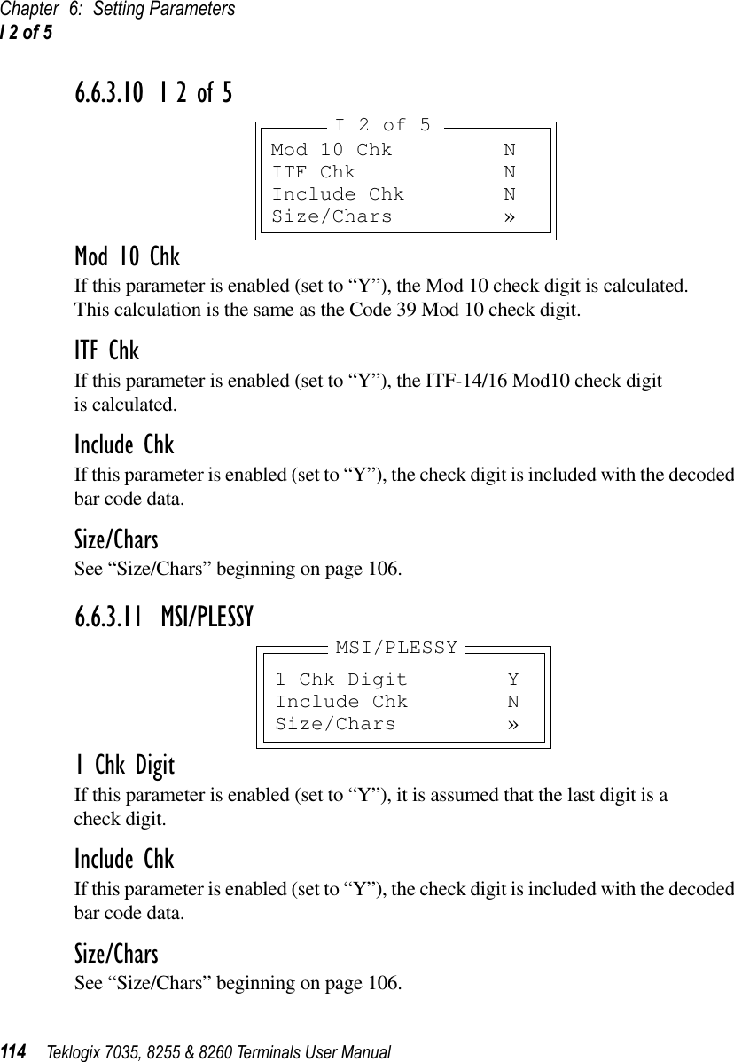 Chapter 6: Setting ParametersI 2 of 5114 Teklogix 7035, 8255 &amp; 8260 Terminals User Manual6.6.3.10 I 2 of 5Mod 10 ChkIf this parameter is enabled (set to “Y”), the Mod 10 check digit is calculated. This calculation is the same as the Code 39 Mod 10 check digit.ITF ChkIf this parameter is enabled (set to “Y”), the ITF-14/16 Mod10 check digit is calculated.Include ChkIf this parameter is enabled (set to “Y”), the check digit is included with the decoded bar code data.Size/CharsSee “Size/Chars” beginning on page 106.6.6.3.11 MSI/PLESSY1 Chk DigitIf this parameter is enabled (set to “Y”), it is assumed that the last digit is a check digit.Include ChkIf this parameter is enabled (set to “Y”), the check digit is included with the decoded bar code data.Size/CharsSee “Size/Chars” beginning on page 106.Mod 10 Chk NITF Chk NInclude Chk NSize/Chars »I 2 of 51 Chk Digit YInclude Chk NSize/Chars »MSI/PLESSY