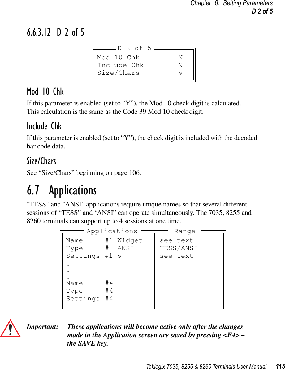 Teklogix 7035, 8255 &amp; 8260 Terminals User Manual 115Chapter 6: Setting ParametersD 2 of 56.6.3.12 D 2 of 5Mod 10 ChkIf this parameter is enabled (set to “Y”), the Mod 10 check digit is calculated. This calculation is the same as the Code 39 Mod 10 check digit.Include ChkIf this parameter is enabled (set to “Y”), the check digit is included with the decoded bar code data.Size/CharsSee “Size/Chars” beginning on page 106.6.7  Applications“TESS” and “ANSI” applications require unique names so that several different sessions of “TESS” and “ANSI” can operate simultaneously. The 7035, 8255 and 8260 terminals can support up to 4 sessions at one time.Important: These applications will become active only after the changes made in the Application screen are saved by pressing &lt;F4&gt; – the SAVE key.Mod 10 Chk NInclude Chk NSize/Chars »D 2 of 5Name #1 Widget see textType #1 ANSI TESS/ANSISettings #1 » see text...Name #4Type #4Settings #4Applications Range