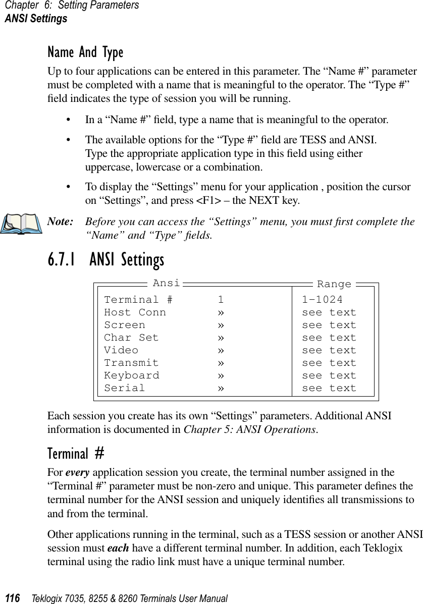 Chapter 6: Setting ParametersANSI Settings116 Teklogix 7035, 8255 &amp; 8260 Terminals User ManualName And TypeUp to four applications can be entered in this parameter. The “Name #” parameter must be completed with a name that is meaningful to the operator. The “Type #” ﬁeld indicates the type of session you will be running.•In a “Name #” ﬁeld, type a name that is meaningful to the operator.•The available options for the “Type #” ﬁeld are TESS and ANSI. Type the appropriate application type in this ﬁeld using either uppercase, lowercase or a combination.•To display the “Settings” menu for your application , position the cursor on “Settings”, and press &lt;F1&gt; – the NEXT key.Note: Before you can access the “Settings” menu, you must ﬁrst complete the “Name” and “Type” ﬁelds.6.7.1  ANSI SettingsEach session you create has its own “Settings” parameters. Additional ANSI information is documented in Chapter 5: ANSI Operations.Terminal #For every application session you create, the terminal number assigned in the “Terminal #” parameter must be non-zero and unique. This parameter deﬁnes the terminal number for the ANSI session and uniquely identiﬁes all transmissions to and from the terminal.Other applications running in the terminal, such as a TESS session or another ANSI session must each have a different terminal number. In addition, each Teklogix terminal using the radio link must have a unique terminal number.Terminal # 1 1-1024Host Conn » see textScreen » see textChar Set » see textVideo » see textTransmit » see textKeyboard » see textSerial » see textAnsi Range