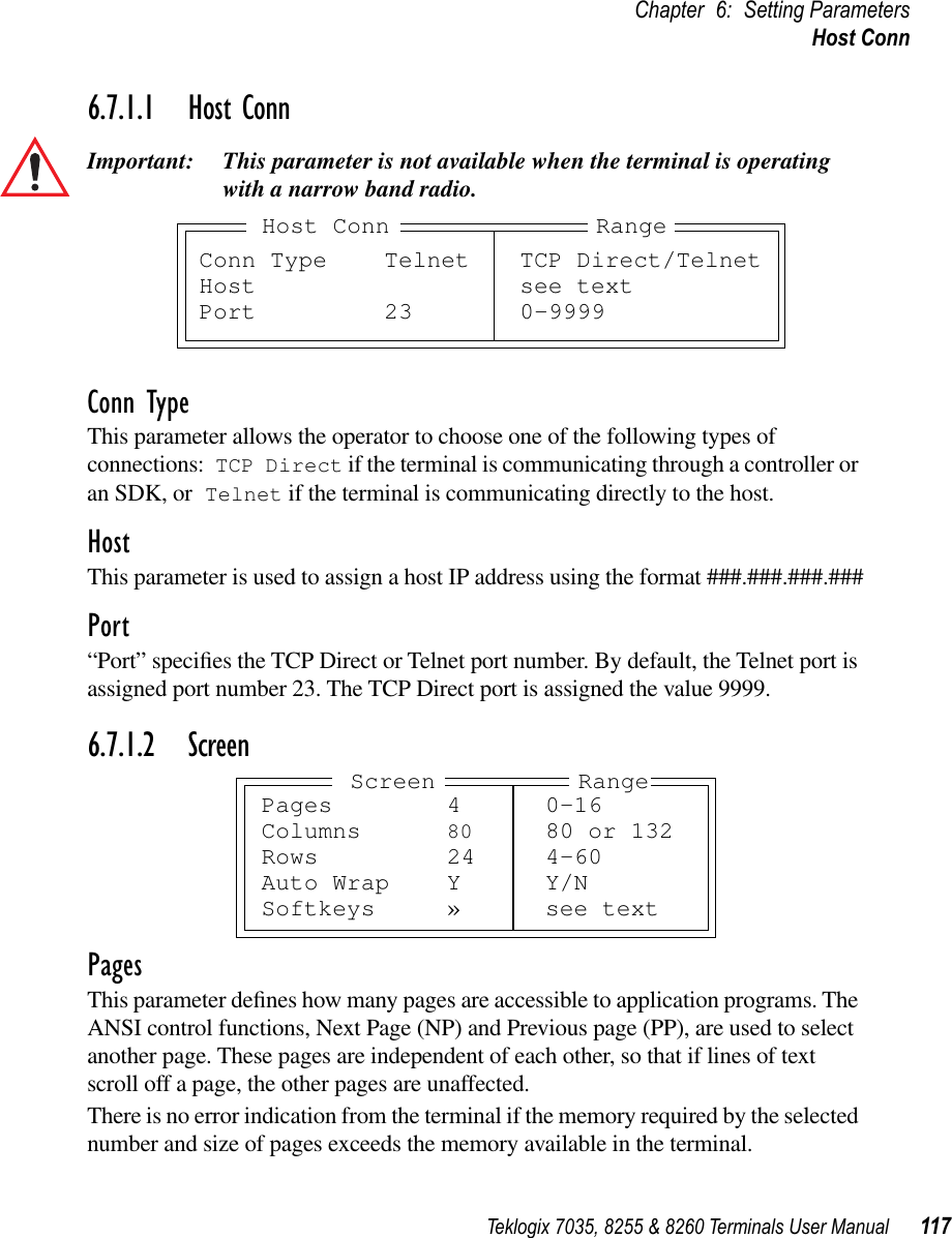 Teklogix 7035, 8255 &amp; 8260 Terminals User Manual 117Chapter 6: Setting ParametersHost Conn6.7.1.1 Host ConnImportant: This parameter is not available when the terminal is operating with a narrow band radio.Conn TypeThis parameter allows the operator to choose one of the following types of connections: TCP Direct if the terminal is communicating through a controller or an SDK, or Telnet if the terminal is communicating directly to the host.HostThis parameter is used to assign a host IP address using the format ###.###.###.###Port“Port” speciﬁes the TCP Direct or Telnet port number. By default, the Telnet port is assigned port number 23. The TCP Direct port is assigned the value 9999.6.7.1.2 ScreenPagesThis parameter deﬁnes how many pages are accessible to application programs. The ANSI control functions, Next Page (NP) and Previous page (PP), are used to select another page. These pages are independent of each other, so that if lines of text scroll off a page, the other pages are unaffected.There is no error indication from the terminal if the memory required by the selected number and size of pages exceeds the memory available in the terminal.Conn Type Telnet TCP Direct/TelnetHost see textPort 23 0-9999RangeHost ConnPages 4 0-16Columns 80 80 or 132Rows 24 4-60Auto Wrap Y Y/NSoftkeys » see textRangeScreen