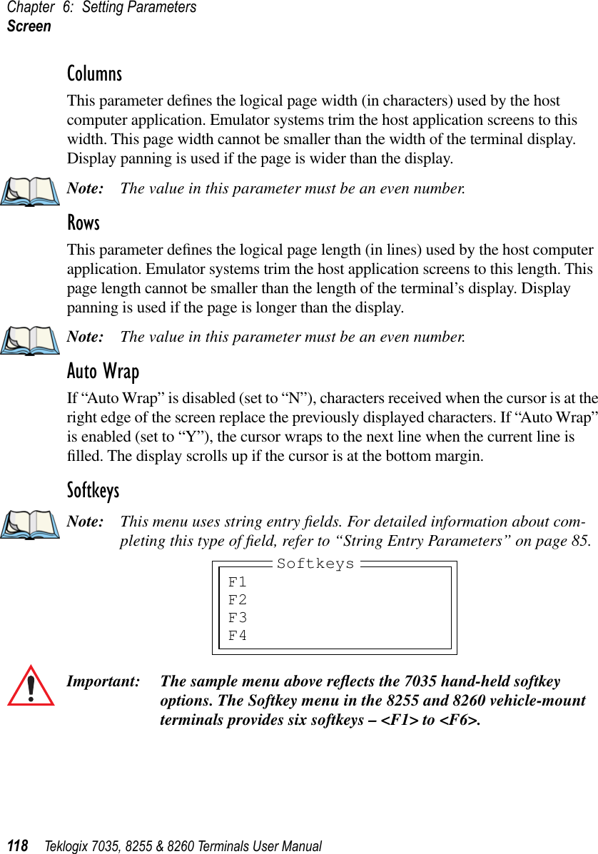 Chapter 6: Setting ParametersScreen118 Teklogix 7035, 8255 &amp; 8260 Terminals User ManualColumnsThis parameter deﬁnes the logical page width (in characters) used by the host computer application. Emulator systems trim the host application screens to this width. This page width cannot be smaller than the width of the terminal display. Display panning is used if the page is wider than the display.Note: The value in this parameter must be an even number.RowsThis parameter deﬁnes the logical page length (in lines) used by the host computer application. Emulator systems trim the host application screens to this length. This page length cannot be smaller than the length of the terminal’s display. Display panning is used if the page is longer than the display.Note: The value in this parameter must be an even number.Auto WrapIf “Auto Wrap” is disabled (set to “N”), characters received when the cursor is at the right edge of the screen replace the previously displayed characters. If “Auto Wrap” is enabled (set to “Y”), the cursor wraps to the next line when the current line is ﬁlled. The display scrolls up if the cursor is at the bottom margin.SoftkeysNote: This menu uses string entry ﬁelds. For detailed information about com-pleting this type of ﬁeld, refer to “String Entry Parameters” on page 85.Important: The sample menu above reﬂects the 7035 hand-held softkey options. The Softkey menu in the 8255 and 8260 vehicle-mount terminals provides six softkeys – &lt;F1&gt; to &lt;F6&gt;. F1F2F3F4Softkeys