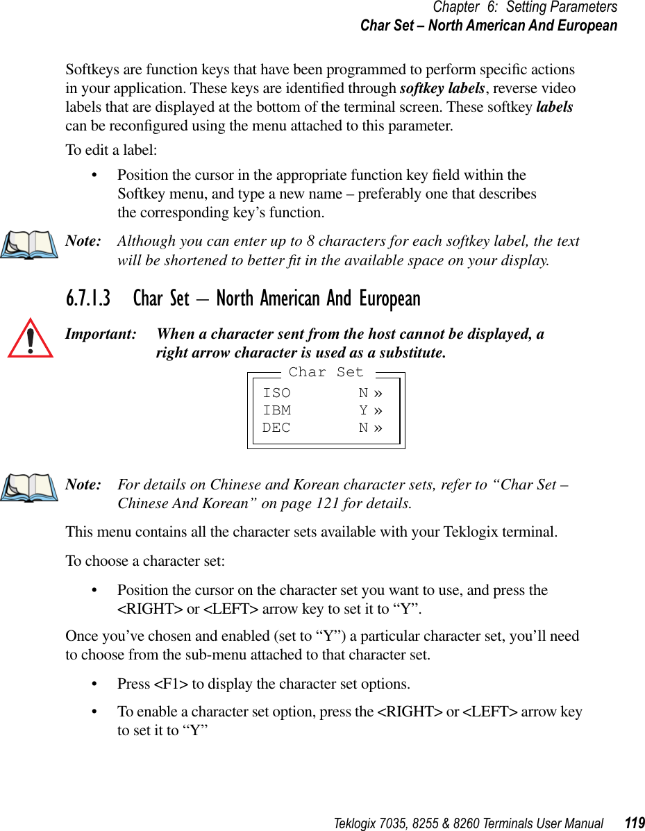 Teklogix 7035, 8255 &amp; 8260 Terminals User Manual 119Chapter 6: Setting ParametersChar Set – North American And EuropeanSoftkeys are function keys that have been programmed to perform speciﬁc actions in your application. These keys are identiﬁed through softkey labels, reverse video labels that are displayed at the bottom of the terminal screen. These softkey labels can be reconﬁgured using the menu attached to this parameter.To edit a label:•Position the cursor in the appropriate function key ﬁeld within the Softkey menu, and type a new name – preferably one that describes the corresponding key’s function.Note: Although you can enter up to 8 characters for each softkey label, the text will be shortened to better ﬁt in the available space on your display.6.7.1.3 Char Set – North American And EuropeanImportant: When a character sent from the host cannot be displayed, aright arrow character is used as a substitute.Note: For details on Chinese and Korean character sets, refer to “Char Set – Chinese And Korean” on page 121 for details.This menu contains all the character sets available with your Teklogix terminal.To choose a character set:•Position the cursor on the character set you want to use, and press the &lt;RIGHT&gt; or &lt;LEFT&gt; arrow key to set it to “Y”.Once you’ve chosen and enabled (set to “Y”) a particular character set, you’ll need to choose from the sub-menu attached to that character set.•Press &lt;F1&gt; to display the character set options.•To enable a character set option, press the &lt;RIGHT&gt; or &lt;LEFT&gt; arrow key to set it to “Y”ISO N »IBM Y »DEC N »Char Set