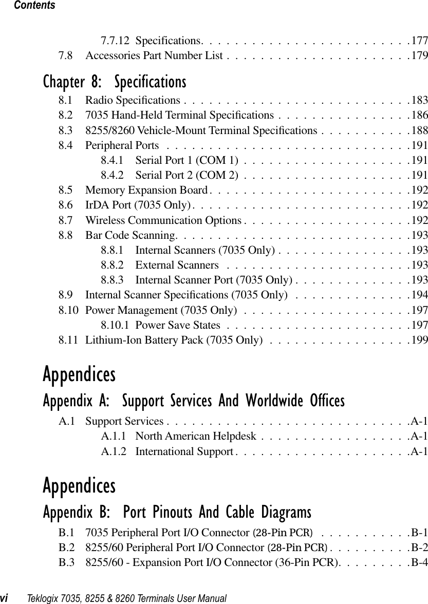  Contentsvi Teklogix 7035, 8255 &amp; 8260 Terminals User Manual 7.7.12 Specifications.........................1777.8 Accessories Part Number List ......................179 Chapter 8:  Specifications 8.1 Radio Speciﬁcations ...........................1838.2 7035 Hand-Held Terminal Speciﬁcations ................1868.3 8255/8260 Vehicle-Mount Terminal Speciﬁcations ...........1888.4 Peripheral Ports .............................1918.4.1 Serial Port 1 (COM 1) ....................1918.4.2 Serial Port 2 (COM 2) ....................1918.5 Memory Expansion Board........................1928.6 IrDA Port (7035 Only)..........................1928.7 Wireless Communication Options ....................1928.8 Bar Code Scanning............................1938.8.1 Internal Scanners (7035 Only) ................1938.8.2 External Scanners ......................1938.8.3 Internal Scanner Port (7035 Only) ..............1938.9 Internal Scanner Speciﬁcations (7035 Only) ..............1948.10 Power Management (7035 Only) ....................1978.10.1 Power Save States ......................1978.11 Lithium-Ion Battery Pack (7035 Only) .................199 Appendices Appendix A:  Support Services And Worldwide Offices A.1 Support Services .............................A-1A.1.1 North American Helpdesk ..................A-1A.1.2 International Support .....................A-1 Appendices Appendix B:  Port Pinouts And Cable Diagrams B.1 7035 Peripheral Port I/O Connector  (28-Pin PCR) ...........B-1B.2 8255/60 Peripheral Port I/O Connector  (28-Pin PCR) ..........B-2B.3 8255/60 - Expansion Port I/O Connector (36-Pin PCR).........B-4
