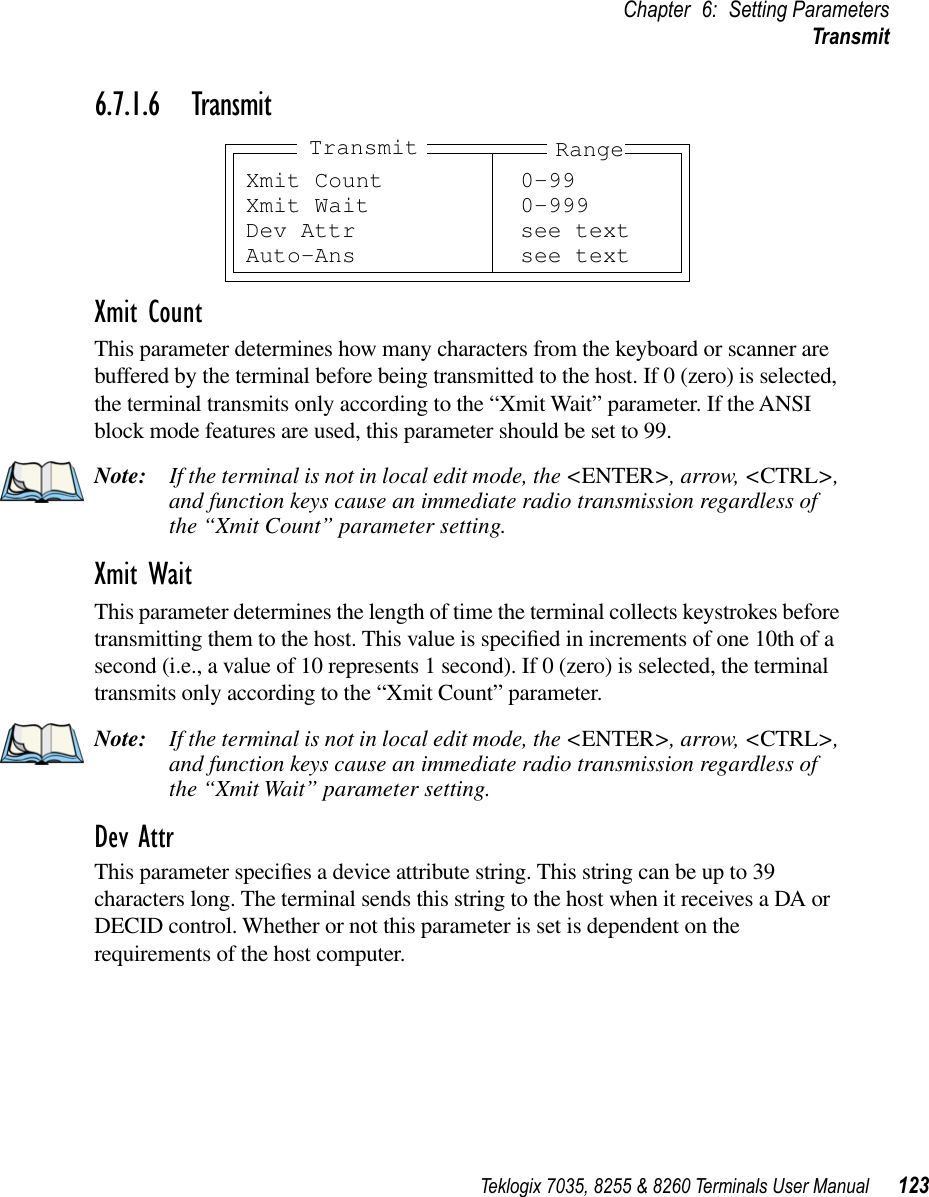 Teklogix 7035, 8255 &amp; 8260 Terminals User Manual 123Chapter 6: Setting ParametersTransmit6.7.1.6 TransmitXmit CountThis parameter determines how many characters from the keyboard or scanner are buffered by the terminal before being transmitted to the host. If 0 (zero) is selected, the terminal transmits only according to the “Xmit Wait” parameter. If the ANSI block mode features are used, this parameter should be set to 99.Note: If the terminal is not in local edit mode, the &lt;ENTER&gt;, arrow, &lt;CTRL&gt;, and function keys cause an immediate radio transmission regardless of the “Xmit Count” parameter setting.Xmit WaitThis parameter determines the length of time the terminal collects keystrokes before transmitting them to the host. This value is speciﬁed in increments of one 10th of a second (i.e., a value of 10 represents 1 second). If 0 (zero) is selected, the terminal transmits only according to the “Xmit Count” parameter.Note: If the terminal is not in local edit mode, the &lt;ENTER&gt;, arrow, &lt;CTRL&gt;, and function keys cause an immediate radio transmission regardless of the “Xmit Wait” parameter setting.Dev AttrThis parameter speciﬁes a device attribute string. This string can be up to 39 characters long. The terminal sends this string to the host when it receives a DA or DECID control. Whether or not this parameter is set is dependent on the requirements of the host computer.Xmit Count 0-99Xmit Wait 0-999Dev Attr see textAuto-Ans see textRangeTransmit