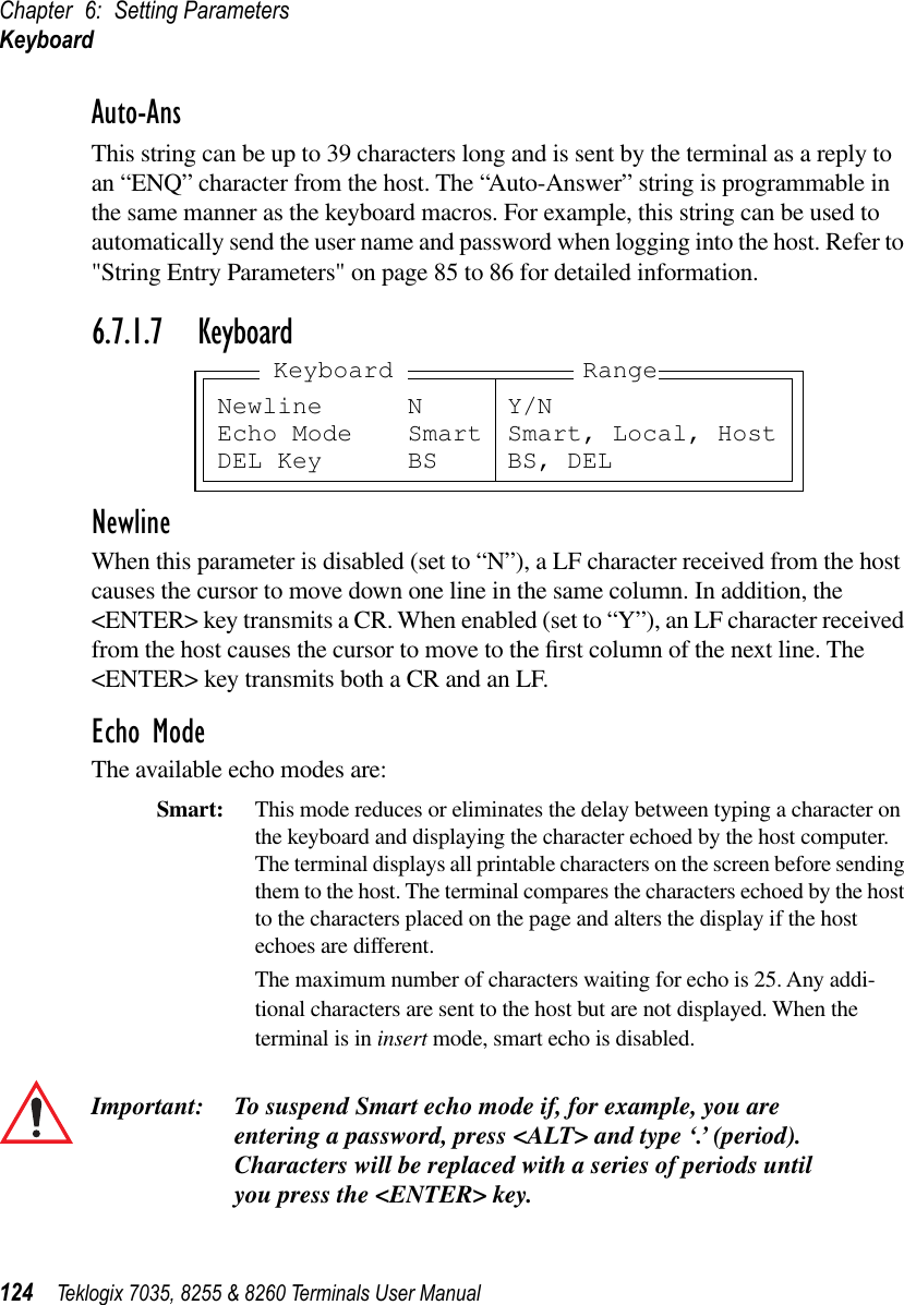 Chapter 6: Setting ParametersKeyboard124 Teklogix 7035, 8255 &amp; 8260 Terminals User ManualAuto-AnsThis string can be up to 39 characters long and is sent by the terminal as a reply to an “ENQ” character from the host. The “Auto-Answer” string is programmable in the same manner as the keyboard macros. For example, this string can be used to automatically send the user name and password when logging into the host. Refer to &quot;String Entry Parameters&quot; on page 85 to 86 for detailed information.6.7.1.7 KeyboardNewlineWhen this parameter is disabled (set to “N”), a LF character received from the host causes the cursor to move down one line in the same column. In addition, the &lt;ENTER&gt; key transmits a CR. When enabled (set to “Y”), an LF character received from the host causes the cursor to move to the ﬁrst column of the next line. The &lt;ENTER&gt; key transmits both a CR and an LF.Echo ModeThe available echo modes are:Smart: This mode reduces or eliminates the delay between typing a character on the keyboard and displaying the character echoed by the host computer. The terminal displays all printable characters on the screen before sending them to the host. The terminal compares the characters echoed by the host to the characters placed on the page and alters the display if the host echoes are different.The maximum number of characters waiting for echo is 25. Any addi-tional characters are sent to the host but are not displayed. When the terminal is in insert mode, smart echo is disabled.Important: To suspend Smart echo mode if, for example, you are entering a password, press &lt;ALT&gt; and type ‘.’ (period). Characters will be replaced with a series of periods until you press the &lt;ENTER&gt; key.Newline N Y/NEcho Mode Smart Smart, Local, HostDEL Key BS BS, DELKeyboard Range