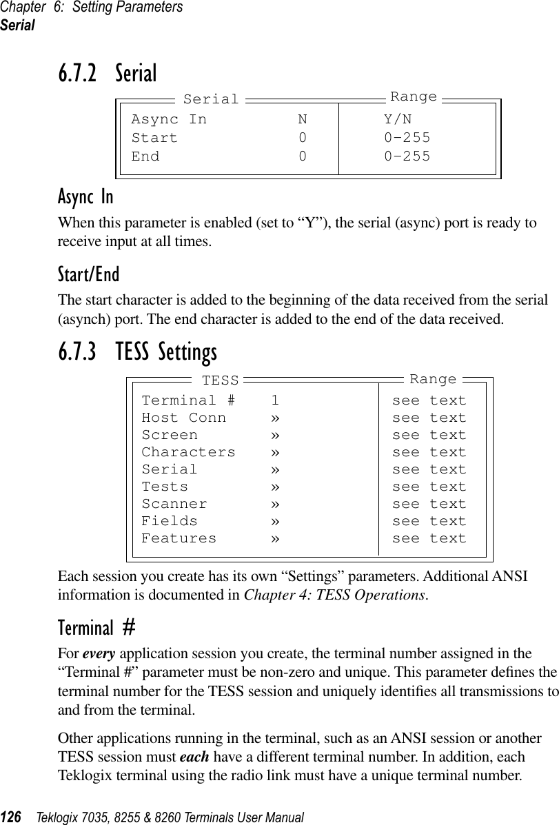 Chapter 6: Setting ParametersSerial126 Teklogix 7035, 8255 &amp; 8260 Terminals User Manual6.7.2  SerialAsync InWhen this parameter is enabled (set to “Y”), the serial (async) port is ready to receive input at all times.Start/EndThe start character is added to the beginning of the data received from the serial (asynch) port. The end character is added to the end of the data received.6.7.3  TESS SettingsEach session you create has its own “Settings” parameters. Additional ANSI information is documented in Chapter 4: TESS Operations.Terminal #For every application session you create, the terminal number assigned in the “Terminal #” parameter must be non-zero and unique. This parameter deﬁnes the terminal number for the TESS session and uniquely identiﬁes all transmissions to and from the terminal.Other applications running in the terminal, such as an ANSI session or another TESS session must each have a different terminal number. In addition, each Teklogix terminal using the radio link must have a unique terminal number.Async In N Y/NStart 0 0-255End 0 0-255Serial RangeTerminal # 1 see textHost Conn » see textScreen » see textCharacters » see textSerial » see textTests » see textScanner » see textFields » see textFeatures » see textTESS Range