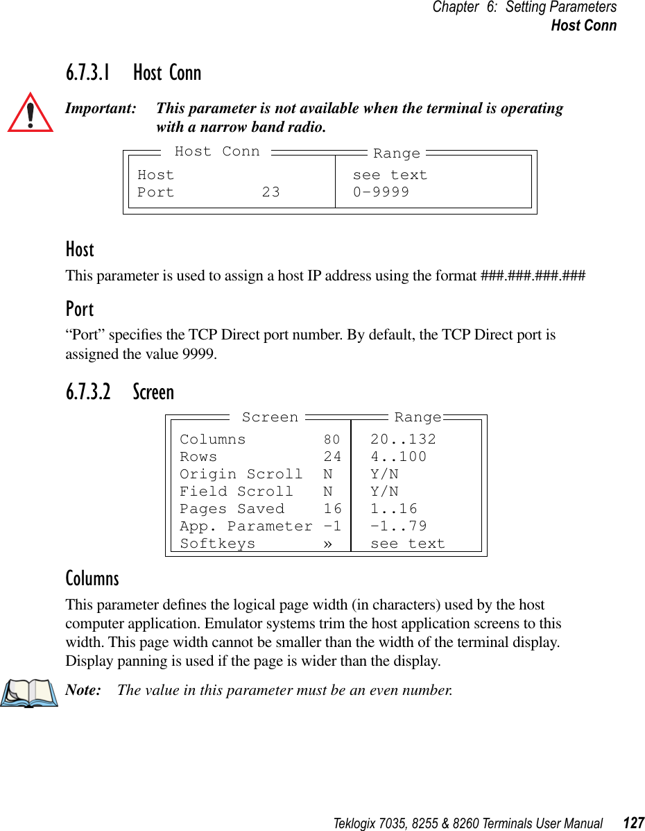 Teklogix 7035, 8255 &amp; 8260 Terminals User Manual 127Chapter 6: Setting ParametersHost Conn6.7.3.1 Host ConnImportant: This parameter is not available when the terminal is operating with a narrow band radio.HostThis parameter is used to assign a host IP address using the format ###.###.###.###Port“Port” speciﬁes the TCP Direct port number. By default, the TCP Direct port is assigned the value 9999.6.7.3.2 ScreenColumnsThis parameter deﬁnes the logical page width (in characters) used by the host computer application. Emulator systems trim the host application screens to this width. This page width cannot be smaller than the width of the terminal display. Display panning is used if the page is wider than the display.Note: The value in this parameter must be an even number.Host see textPort 23 0-9999RangeHost ConnColumns 80 20..132Rows 24 4..100Origin Scroll N Y/NField Scroll N Y/NPages Saved 16 1..16App. Parameter -1 -1..79Softkeys » see textRangeScreen