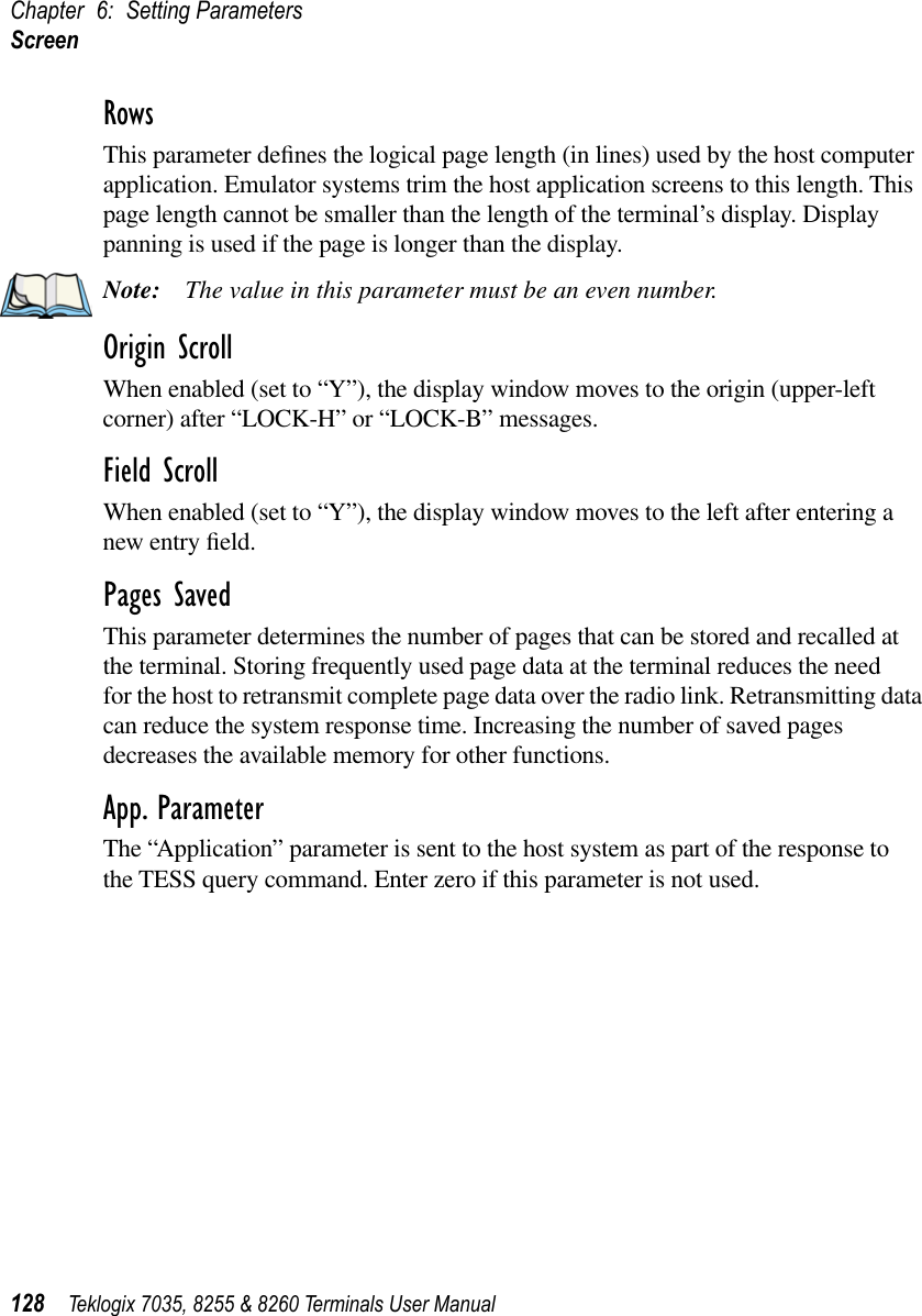 Chapter 6: Setting ParametersScreen128 Teklogix 7035, 8255 &amp; 8260 Terminals User ManualRowsThis parameter deﬁnes the logical page length (in lines) used by the host computer application. Emulator systems trim the host application screens to this length. This page length cannot be smaller than the length of the terminal’s display. Display panning is used if the page is longer than the display.Note: The value in this parameter must be an even number.Origin ScrollWhen enabled (set to “Y”), the display window moves to the origin (upper-left corner) after “LOCK-H” or “LOCK-B” messages.Field ScrollWhen enabled (set to “Y”), the display window moves to the left after entering a new entry ﬁeld.Pages SavedThis parameter determines the number of pages that can be stored and recalled at the terminal. Storing frequently used page data at the terminal reduces the need for the host to retransmit complete page data over the radio link. Retransmitting data can reduce the system response time. Increasing the number of saved pages decreases the available memory for other functions.App. ParameterThe “Application” parameter is sent to the host system as part of the response to the TESS query command. Enter zero if this parameter is not used.