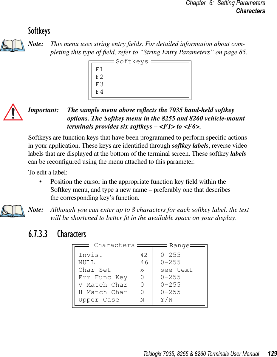 Teklogix 7035, 8255 &amp; 8260 Terminals User Manual 129Chapter 6: Setting ParametersCharactersSoftkeysNote: This menu uses string entry ﬁelds. For detailed information about com-pleting this type of ﬁeld, refer to “String Entry Parameters” on page 85.Important: The sample menu above reﬂects the 7035 hand-held softkey options. The Softkey menu in the 8255 and 8260 vehicle-mount terminals provides six softkeys – &lt;F1&gt; to &lt;F6&gt;. Softkeys are function keys that have been programmed to perform speciﬁc actions in your application. These keys are identiﬁed through softkey labels, reverse video labels that are displayed at the bottom of the terminal screen. These softkey labels can be reconﬁgured using the menu attached to this parameter.To edit a label:•Position the cursor in the appropriate function key ﬁeld within the Softkey menu, and type a new name – preferably one that describes the corresponding key’s function.Note: Although you can enter up to 8 characters for each softkey label, the text will be shortened to better ﬁt in the available space on your display.6.7.3.3 CharactersF1F2F3F4SoftkeysInvis. 42 0-255NULL 46 0-255Char Set » see textErr Func Key 0 0-255V Match Char 0 0-255H Match Char 0 0-255Upper Case N Y/NRangeCharacters