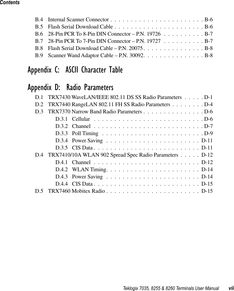  Teklogix 7035, 8255 &amp; 8260 Terminals User Manual viiContents B.4 Internal Scanner Connector .......................B-6B.5 Flash Serial Download Cable ......................B-6B.6 28-Pin PCR To 8-Pin DIN Connector – P.N. 19726 ..........B-7B.7 28-Pin PCR To 7-Pin DIN Connector – P.N. 19727 ..........B-7B.8 Flash Serial Download Cable – P.N. 20075...............B-8B.9 Scanner Wand Adaptor Cable – P.N. 30092...............B-8 Appendix C:  ASCII Character TableAppendix D:  Radio Parameters D.1 TRX7430 WaveLAN/IEEE 802.11 DS SS Radio Parameters .....D-1D.2 TRX7440 RangeLAN 802.11 FH SS Radio Parameters ........D-4D.3 TRX7370 Narrow Band Radio Parameters ...............D-6D.3.1 Cellular ...........................D-6D.3.2 Channel ...........................D-7D.3.3 Poll Timing .........................D-9D.3.4 Power Saving .......................D-11D.3.5 CIS Data ..........................D-11D.4 TRX7410/10A WLAN 902 Spread Spec Radio Parameters .....D-12D.4.1 Channel ..........................D-12D.4.2 WLAN Timing.......................D-14D.4.3 Power Saving .......................D-14D.4.4 CIS Data ..........................D-15D.5 TRX7460 Mobitex Radio .......................D-15