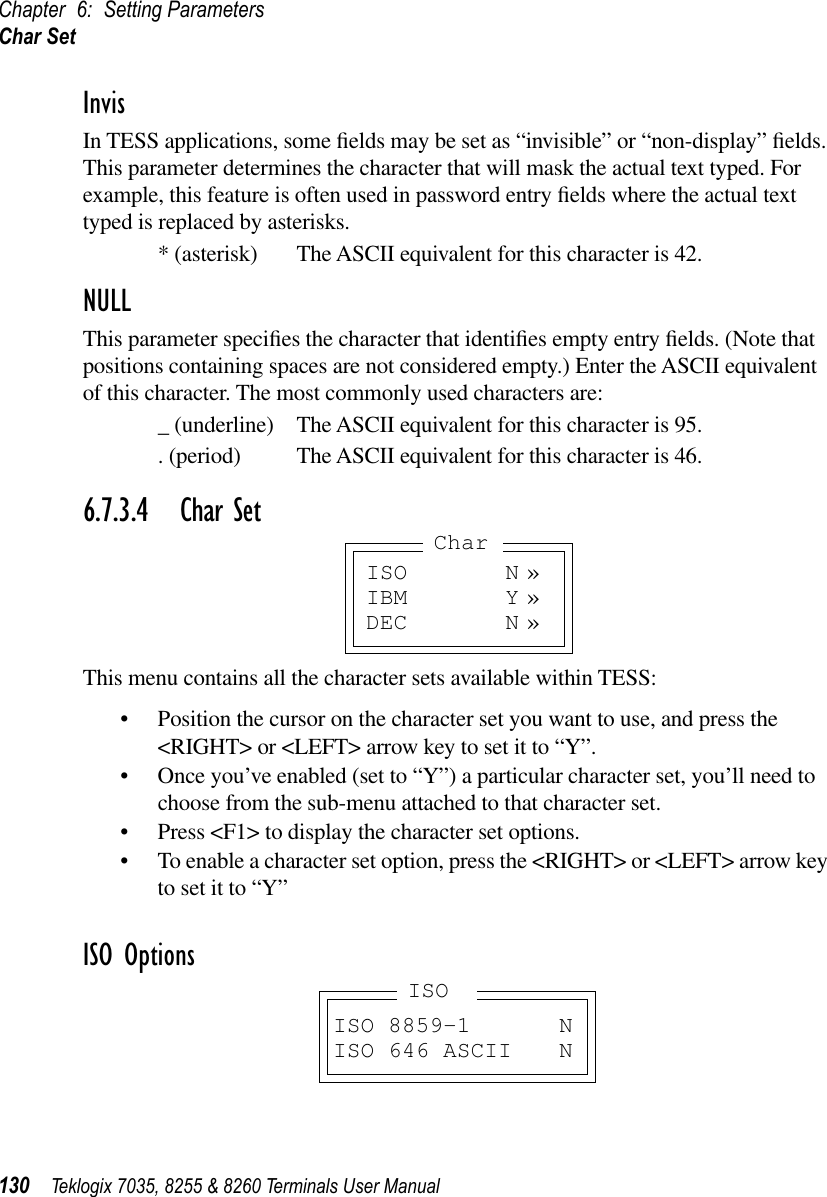 Chapter 6: Setting ParametersChar Set130 Teklogix 7035, 8255 &amp; 8260 Terminals User ManualInvisIn TESS applications, some ﬁelds may be set as “invisible” or “non-display” ﬁelds. This parameter determines the character that will mask the actual text typed. For example, this feature is often used in password entry ﬁelds where the actual text typed is replaced by asterisks.* (asterisk) The ASCII equivalent for this character is 42.NULLThis parameter speciﬁes the character that identiﬁes empty entry ﬁelds. (Note that positions containing spaces are not considered empty.) Enter the ASCII equivalent of this character. The most commonly used characters are:_ (underline) The ASCII equivalent for this character is 95.. (period) The ASCII equivalent for this character is 46.6.7.3.4 Char SetThis menu contains all the character sets available within TESS:•Position the cursor on the character set you want to use, and press the &lt;RIGHT&gt; or &lt;LEFT&gt; arrow key to set it to “Y”.•Once you’ve enabled (set to “Y”) a particular character set, you’ll need to choose from the sub-menu attached to that character set.•Press &lt;F1&gt; to display the character set options.•To enable a character set option, press the &lt;RIGHT&gt; or &lt;LEFT&gt; arrow key to set it to “Y”ISO OptionsISO N »IBM Y »DEC N »CharISO 8859-1 NISO 646 ASCII NISO