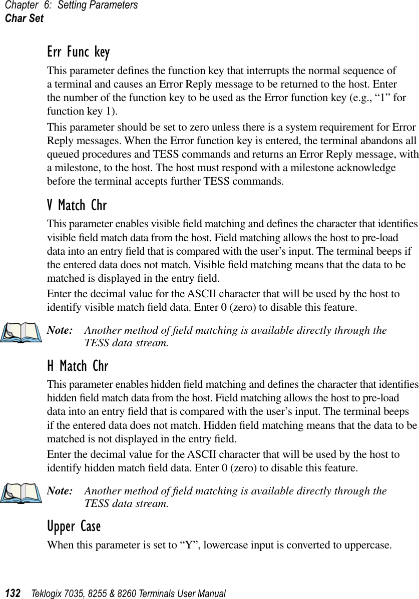 Chapter 6: Setting ParametersChar Set132 Teklogix 7035, 8255 &amp; 8260 Terminals User ManualErr Func keyThis parameter deﬁnes the function key that interrupts the normal sequence of a terminal and causes an Error Reply message to be returned to the host. Enter the number of the function key to be used as the Error function key (e.g., “1” for function key 1).This parameter should be set to zero unless there is a system requirement for Error Reply messages. When the Error function key is entered, the terminal abandons all queued procedures and TESS commands and returns an Error Reply message, with a milestone, to the host. The host must respond with a milestone acknowledge before the terminal accepts further TESS commands.V Match ChrThis parameter enables visible ﬁeld matching and deﬁnes the character that identiﬁes visible ﬁeld match data from the host. Field matching allows the host to pre-load data into an entry ﬁeld that is compared with the user’s input. The terminal beeps if the entered data does not match. Visible ﬁeld matching means that the data to be matched is displayed in the entry ﬁeld.Enter the decimal value for the ASCII character that will be used by the host to identify visible match ﬁeld data. Enter 0 (zero) to disable this feature.Note: Another method of ﬁeld matching is available directly through the TESS data stream.H Match ChrThis parameter enables hidden ﬁeld matching and deﬁnes the character that identiﬁes hidden ﬁeld match data from the host. Field matching allows the host to pre-load data into an entry ﬁeld that is compared with the user’s input. The terminal beeps if the entered data does not match. Hidden ﬁeld matching means that the data to be matched is not displayed in the entry ﬁeld.Enter the decimal value for the ASCII character that will be used by the host to identify hidden match ﬁeld data. Enter 0 (zero) to disable this feature.Note: Another method of ﬁeld matching is available directly through the TESS data stream.Upper CaseWhen this parameter is set to “Y”, lowercase input is converted to uppercase.