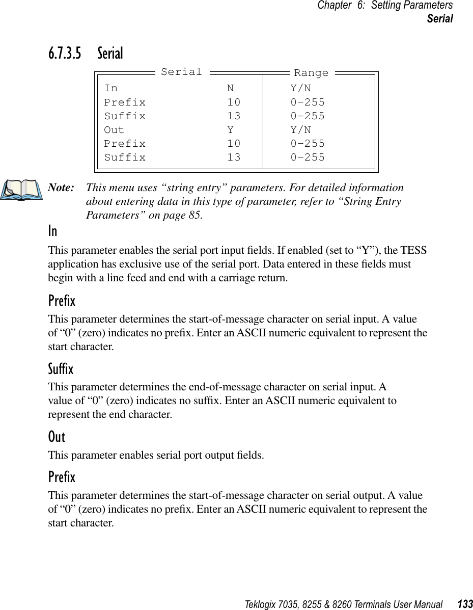 Teklogix 7035, 8255 &amp; 8260 Terminals User Manual 133Chapter 6: Setting ParametersSerial6.7.3.5 SerialNote: This menu uses “string entry” parameters. For detailed information about entering data in this type of parameter, refer to “String Entry Parameters” on page 85.InThis parameter enables the serial port input ﬁelds. If enabled (set to “Y”), the TESS application has exclusive use of the serial port. Data entered in these ﬁelds must begin with a line feed and end with a carriage return.PreﬁxThis parameter determines the start-of-message character on serial input. A value of “0” (zero) indicates no preﬁx. Enter an ASCII numeric equivalent to represent the start character.SufﬁxThis parameter determines the end-of-message character on serial input. A value of “0” (zero) indicates no sufﬁx. Enter an ASCII numeric equivalent to represent the end character.OutThis parameter enables serial port output ﬁelds.PreﬁxThis parameter determines the start-of-message character on serial output. A value of “0” (zero) indicates no preﬁx. Enter an ASCII numeric equivalent to represent the start character.In N Y/NPrefix 10 0-255Suffix 13 0-255Out Y Y/NPrefix 10 0-255Suffix 13 0-255Serial Range