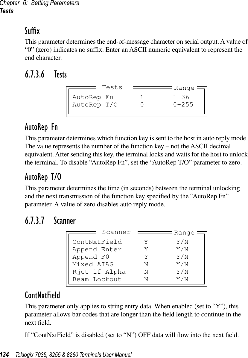 Chapter 6: Setting ParametersTests134 Teklogix 7035, 8255 &amp; 8260 Terminals User ManualSufﬁxThis parameter determines the end-of-message character on serial output. A value of “0” (zero) indicates no sufﬁx. Enter an ASCII numeric equivalent to represent the end character.6.7.3.6 TestsAutoRep FnThis parameter determines which function key is sent to the host in auto reply mode. The value represents the number of the function key – not the ASCII decimal equivalent. After sending this key, the terminal locks and waits for the host to unlock the terminal. To disable “AutoRep Fn”, set the “AutoRep T/O” parameter to zero.AutoRep T/OThis parameter determines the time (in seconds) between the terminal unlocking and the next transmission of the function key speciﬁed by the “AutoRep Fn” parameter. A value of zero disables auto reply mode.6.7.3.7 ScannerContNxtFieldThis parameter only applies to string entry data. When enabled (set to “Y”), this parameter allows bar codes that are longer than the ﬁeld length to continue in the next ﬁeld. If “ContNxtField” is disabled (set to “N”) OFF data will ﬂow into the next ﬁeld. AutoRep Fn 11-36AutoRep T/O 0 0-255RangeTestsContNxtField YY/NAppend Enter Y Y/NAppend F0 Y Y/NMixed AIAG N Y/NRjct if Alpha N Y/NBeam Lockout N Y/NRangeScanner