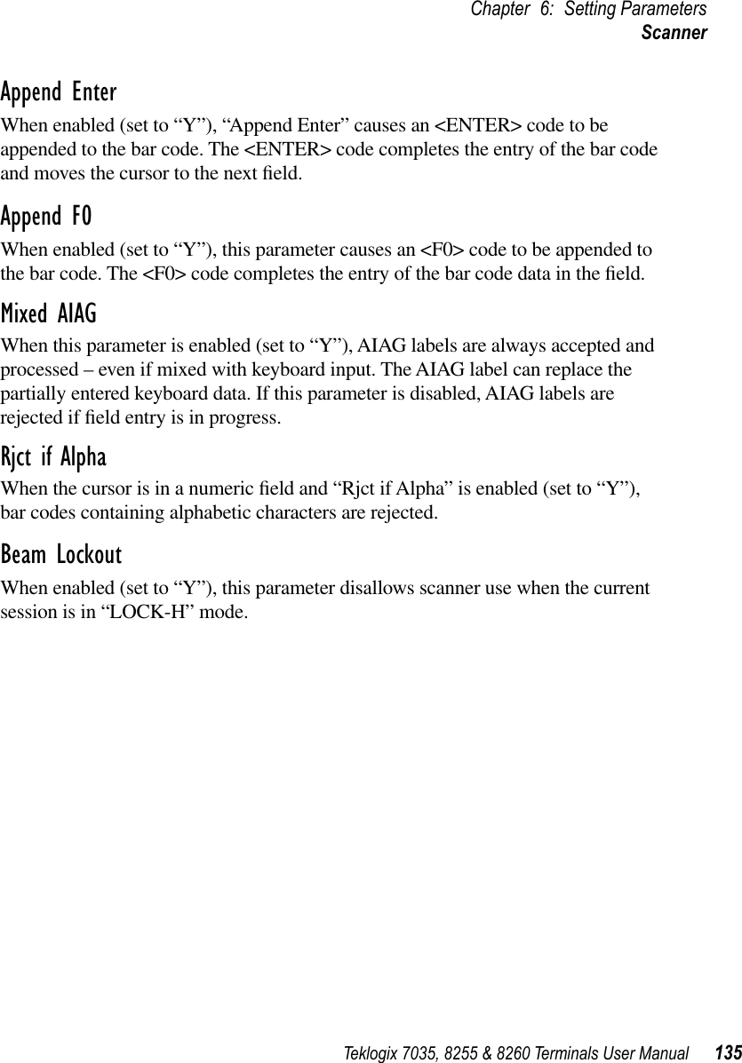 Teklogix 7035, 8255 &amp; 8260 Terminals User Manual 135Chapter 6: Setting ParametersScannerAppend EnterWhen enabled (set to “Y”), “Append Enter” causes an &lt;ENTER&gt; code to be appended to the bar code. The &lt;ENTER&gt; code completes the entry of the bar code and moves the cursor to the next ﬁeld.Append F0When enabled (set to “Y”), this parameter causes an &lt;F0&gt; code to be appended to the bar code. The &lt;F0&gt; code completes the entry of the bar code data in the ﬁeld.Mixed AIAGWhen this parameter is enabled (set to “Y”), AIAG labels are always accepted and processed – even if mixed with keyboard input. The AIAG label can replace the partially entered keyboard data. If this parameter is disabled, AIAG labels are rejected if ﬁeld entry is in progress.Rjct if AlphaWhen the cursor is in a numeric ﬁeld and “Rjct if Alpha” is enabled (set to “Y”), bar codes containing alphabetic characters are rejected.Beam LockoutWhen enabled (set to “Y”), this parameter disallows scanner use when the current session is in “LOCK-H” mode.