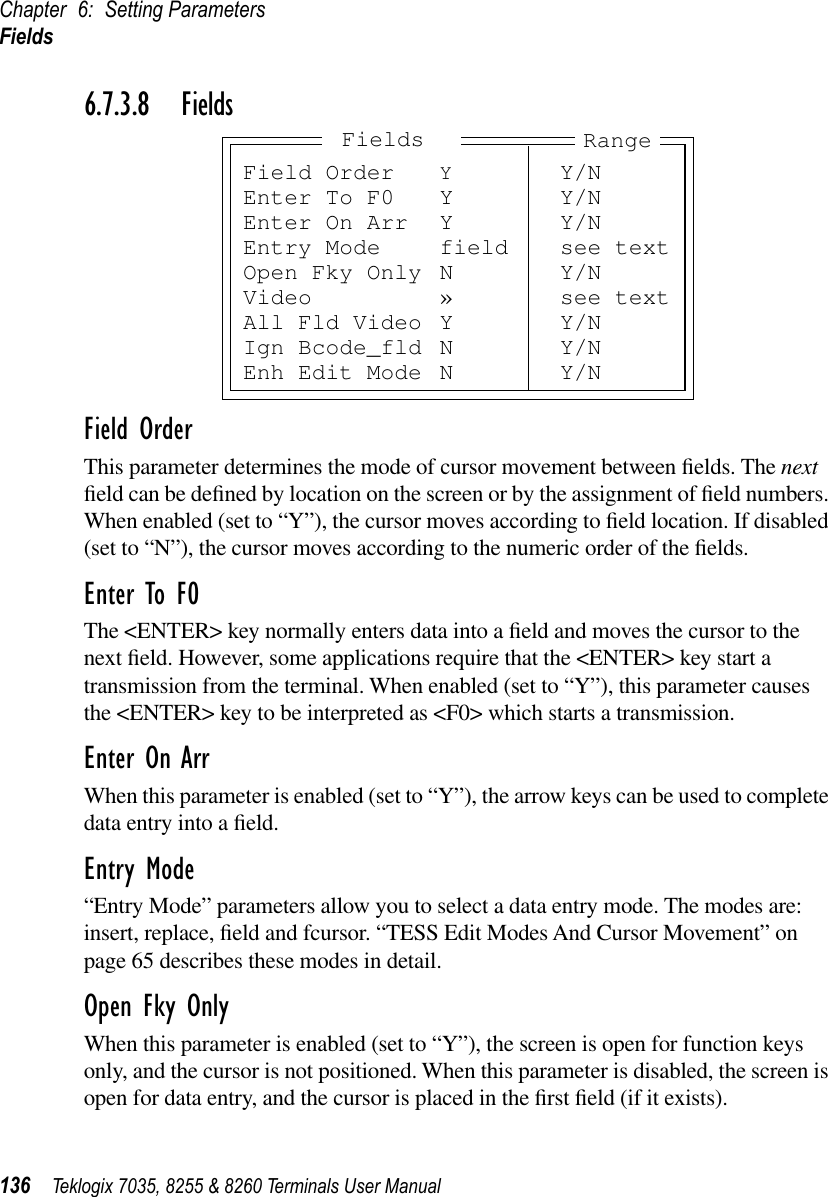 Chapter 6: Setting ParametersFields136 Teklogix 7035, 8255 &amp; 8260 Terminals User Manual6.7.3.8 FieldsField OrderThis parameter determines the mode of cursor movement between ﬁelds. The next ﬁeld can be deﬁned by location on the screen or by the assignment of ﬁeld numbers. When enabled (set to “Y”), the cursor moves according to ﬁeld location. If disabled (set to “N”), the cursor moves according to the numeric order of the ﬁelds.Enter To F0The &lt;ENTER&gt; key normally enters data into a ﬁeld and moves the cursor to the next ﬁeld. However, some applications require that the &lt;ENTER&gt; key start a transmission from the terminal. When enabled (set to “Y”), this parameter causes the &lt;ENTER&gt; key to be interpreted as &lt;F0&gt; which starts a transmission.Enter On ArrWhen this parameter is enabled (set to “Y”), the arrow keys can be used to complete data entry into a ﬁeld.Entry Mode“Entry Mode” parameters allow you to select a data entry mode. The modes are: insert, replace, ﬁeld and fcursor. “TESS Edit Modes And Cursor Movement” on page 65 describes these modes in detail.Open Fky OnlyWhen this parameter is enabled (set to “Y”), the screen is open for function keys only, and the cursor is not positioned. When this parameter is disabled, the screen is open for data entry, and the cursor is placed in the ﬁrst ﬁeld (if it exists).Field Order YY/NEnter To F0 Y Y/NEnter On Arr Y Y/NEntry Mode field see textOpen Fky Only N Y/NVideo » see textAll Fld Video Y Y/NIgn Bcode_fld N Y/NEnh Edit Mode N Y/NRangeFields