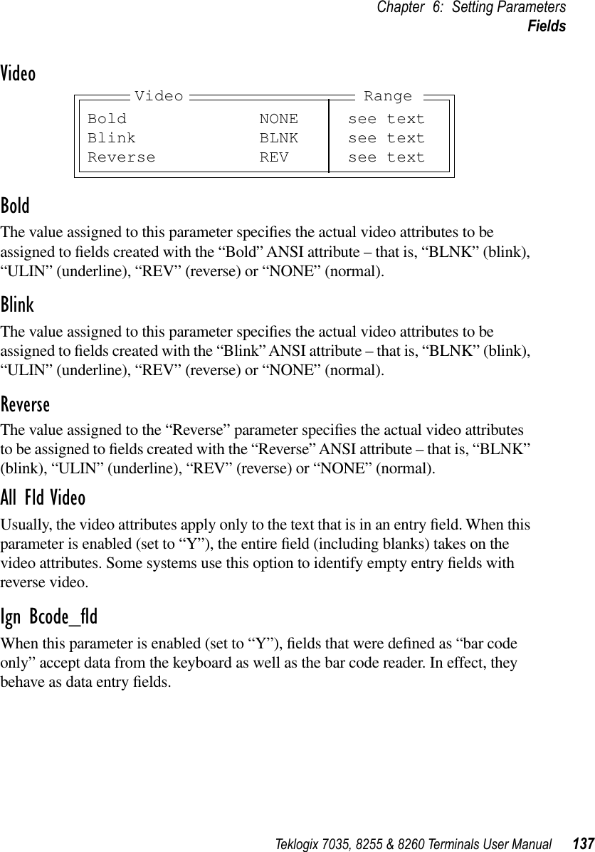 Teklogix 7035, 8255 &amp; 8260 Terminals User Manual 137Chapter 6: Setting ParametersFieldsVideoBoldThe value assigned to this parameter speciﬁes the actual video attributes to be assigned to ﬁelds created with the “Bold” ANSI attribute – that is, “BLNK” (blink), “ULIN” (underline), “REV” (reverse) or “NONE” (normal).BlinkThe value assigned to this parameter speciﬁes the actual video attributes to be assigned to ﬁelds created with the “Blink” ANSI attribute – that is, “BLNK” (blink), “ULIN” (underline), “REV” (reverse) or “NONE” (normal).ReverseThe value assigned to the “Reverse” parameter speciﬁes the actual video attributes to be assigned to ﬁelds created with the “Reverse” ANSI attribute – that is, “BLNK” (blink), “ULIN” (underline), “REV” (reverse) or “NONE” (normal).All Fld VideoUsually, the video attributes apply only to the text that is in an entry ﬁeld. When this parameter is enabled (set to “Y”), the entire ﬁeld (including blanks) takes on the video attributes. Some systems use this option to identify empty entry ﬁelds with reverse video.Ign Bcode_ﬂdWhen this parameter is enabled (set to “Y”), ﬁelds that were deﬁned as “bar code only” accept data from the keyboard as well as the bar code reader. In effect, they behave as data entry ﬁelds.Bold NONE see textBlink BLNK see textReverse REV see textVideo Range