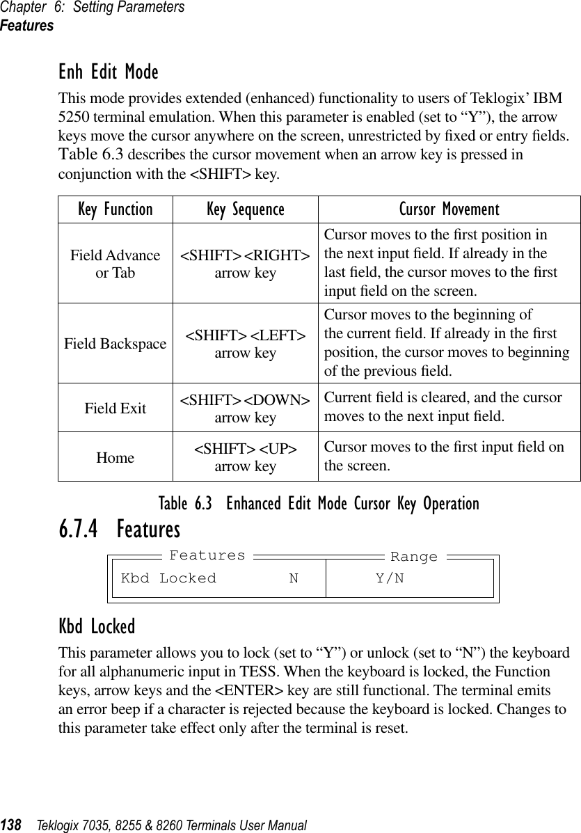 Chapter 6: Setting ParametersFeatures138 Teklogix 7035, 8255 &amp; 8260 Terminals User ManualEnh Edit ModeThis mode provides extended (enhanced) functionality to users of Teklogix’ IBM 5250 terminal emulation. When this parameter is enabled (set to “Y”), the arrow keys move the cursor anywhere on the screen, unrestricted by ﬁxed or entry ﬁelds. Table 6.3 describes the cursor movement when an arrow key is pressed in conjunction with the &lt;SHIFT&gt; key.Table 6.3  Enhanced Edit Mode Cursor Key Operation6.7.4  FeaturesKbd LockedThis parameter allows you to lock (set to “Y”) or unlock (set to “N”) the keyboard for all alphanumeric input in TESS. When the keyboard is locked, the Function keys, arrow keys and the &lt;ENTER&gt; key are still functional. The terminal emits an error beep if a character is rejected because the keyboard is locked. Changes to this parameter take effect only after the terminal is reset.Key Function Key Sequence Cursor MovementField Advance or Tab &lt;SHIFT&gt; &lt;RIGHT&gt; arrow keyCursor moves to the ﬁrst position in the next input ﬁeld. If already in the last ﬁeld, the cursor moves to the ﬁrst input ﬁeld on the screen.Field Backspace &lt;SHIFT&gt; &lt;LEFT&gt; arrow keyCursor moves to the beginning of the current ﬁeld. If already in the ﬁrst position, the cursor moves to beginning of the previous ﬁeld.Field Exit &lt;SHIFT&gt; &lt;DOWN&gt; arrow keyCurrent ﬁeld is cleared, and the cursor moves to the next input ﬁeld.Home &lt;SHIFT&gt; &lt;UP&gt;arrow keyCursor moves to the ﬁrst input ﬁeld on the screen.Kbd Locked N Y/NFeatures Range