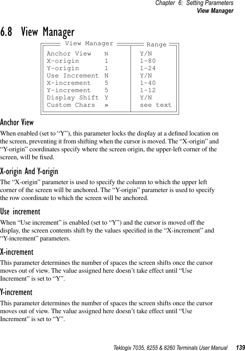 Teklogix 7035, 8255 &amp; 8260 Terminals User Manual 139Chapter 6: Setting ParametersView Manager6.8  View ManagerAnchor ViewWhen enabled (set to “Y”), this parameter locks the display at a deﬁned location on the screen, preventing it from shifting when the cursor is moved. The “X-origin” and “Y-origin” coordinates specify where the screen origin, the upper-left corner of the screen, will be ﬁxed.X-origin And Y-originThe “X-origin” parameter is used to specify the column to which the upper left corner of the screen will be anchored. The “Y-origin” parameter is used to specify the row coordinate to which the screen will be anchored.Use incrementWhen “Use increment” is enabled (set to “Y”) and the cursor is moved off the display, the screen contents shift by the values speciﬁed in the “X-increment” and “Y-increment” parameters.X-incrementThis parameter determines the number of spaces the screen shifts once the cursor moves out of view. The value assigned here doesn’t take effect until “Use Increment” is set to “Y”.Y-incrementThis parameter determines the number of spaces the screen shifts once the cursor moves out of view. The value assigned here doesn’t take effect until “Use Increment” is set to “Y”.Anchor View NY/NX-origin 1 1-80Y-origin 1 1-24Use Increment N Y/NX-increment 5 1-40Y-increment 5 1-12Display Shift Y Y/NCustom Chars » see textRangeView Manager