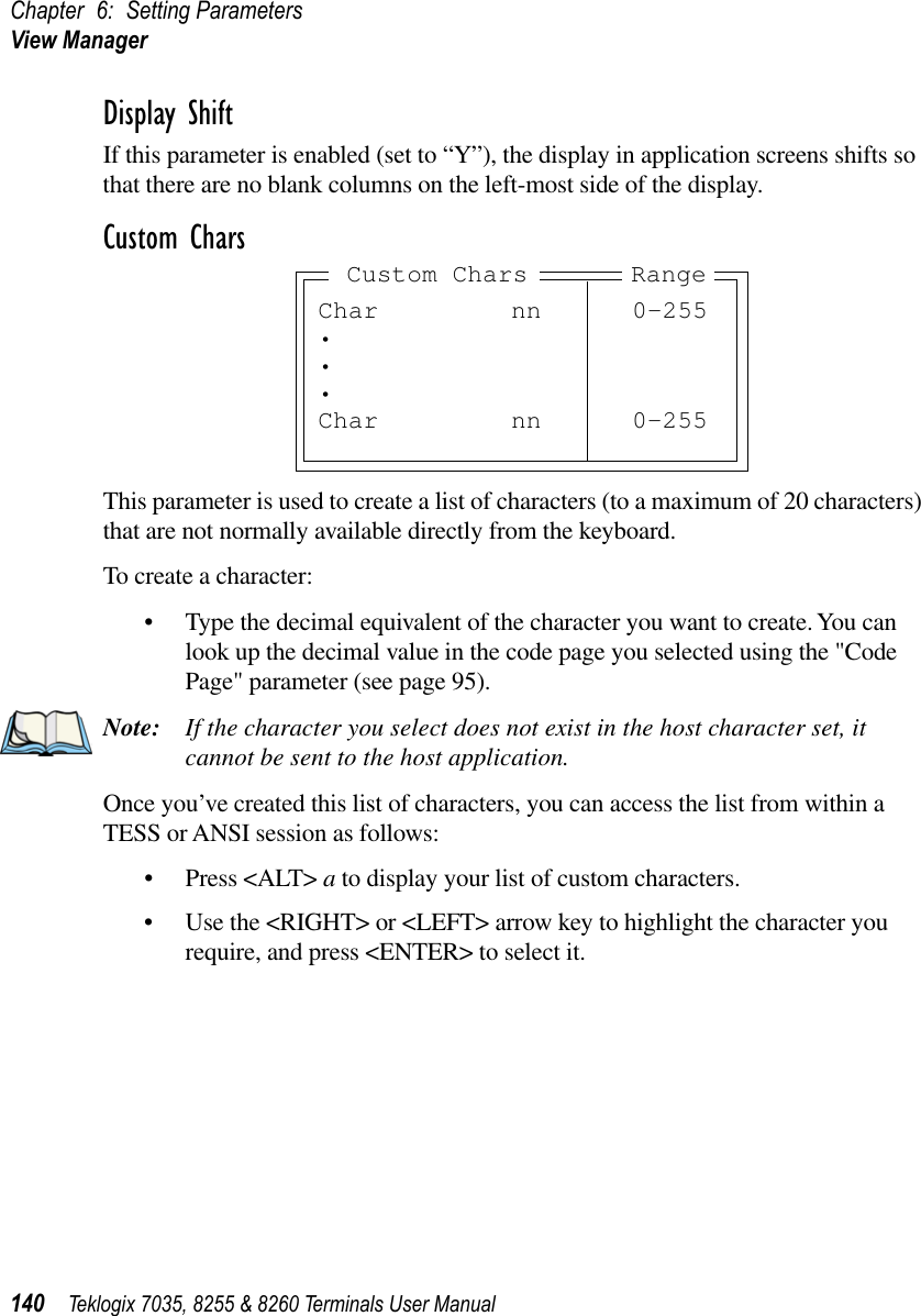 Chapter 6: Setting ParametersView Manager140 Teklogix 7035, 8255 &amp; 8260 Terminals User ManualDisplay ShiftIf this parameter is enabled (set to “Y”), the display in application screens shifts so that there are no blank columns on the left-most side of the display.Custom CharsThis parameter is used to create a list of characters (to a maximum of 20 characters) that are not normally available directly from the keyboard.To create a character:•Type the decimal equivalent of the character you want to create. You can look up the decimal value in the code page you selected using the &quot;Code Page&quot; parameter (see page 95).Note: If the character you select does not exist in the host character set, it cannot be sent to the host application.Once you’ve created this list of characters, you can access the list from within a TESS or ANSI session as follows:•Press &lt;ALT&gt; a to display your list of custom characters.•Use the &lt;RIGHT&gt; or &lt;LEFT&gt; arrow key to highlight the character you require, and press &lt;ENTER&gt; to select it.Char nn 0-255•••Char nn 0-255RangeCustom Chars