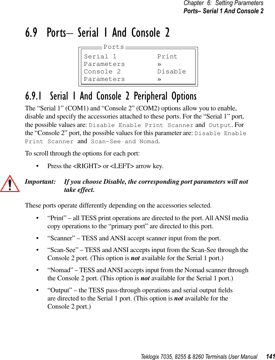 Teklogix 7035, 8255 &amp; 8260 Terminals User Manual 141Chapter 6: Setting ParametersPorts– Serial 1 And Console 26.9  Ports– Serial 1 And Console 26.9.1  Serial 1 And Console 2 Peripheral OptionsThe “Serial 1” (COM1) and “Console 2” (COM2) options allow you to enable, disable and specify the accessories attached to these ports. For the “Serial 1” port, the possible values are: Disable Enable Print Scanner and Output. For the “Console 2” port, the possible values for this parameter are: Disable Enable Print Scanner and Scan-See and Nomad.To scroll through the options for each port:•Press the &lt;RIGHT&gt; or &lt;LEFT&gt; arrow key.Important: If you choose Disable, the corresponding port parameters will not take effect.These ports operate differently depending on the accessories selected.•“Print” – all TESS print operations are directed to the port. All ANSI media copy operations to the “primary port” are directed to this port.•“Scanner” – TESS and ANSI accept scanner input from the port.•“Scan-See” – TESS and ANSI accepts input from the Scan-See through the Console 2 port. (This option is not available for the Serial 1 port.)•“Nomad” – TESS and ANSI accepts input from the Nomad scanner through the Console 2 port. (This option is not available for the Serial 1 port.)•“Output” – the TESS pass-through operations and serial output ﬁelds are directed to the Serial 1 port. (This option is not available for the Console 2 port.)Serial 1 PrintParameters »Console 2 DisableParameters »Ports