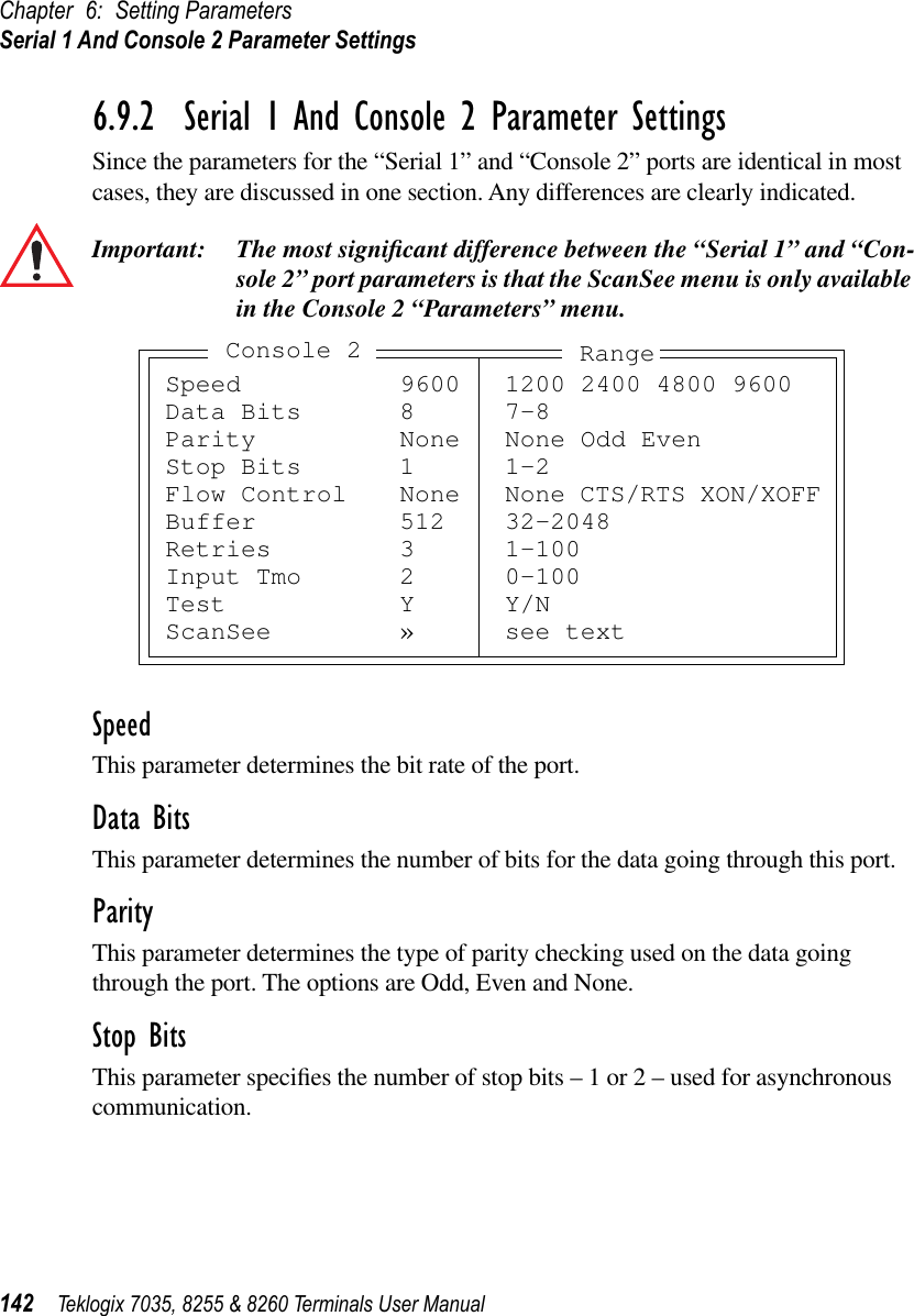 Chapter 6: Setting ParametersSerial 1 And Console 2 Parameter Settings142 Teklogix 7035, 8255 &amp; 8260 Terminals User Manual6.9.2  Serial 1 And Console 2 Parameter SettingsSince the parameters for the “Serial 1” and “Console 2” ports are identical in most cases, they are discussed in one section. Any differences are clearly indicated.Important: The most signiﬁcant difference between the “Serial 1” and “Con-sole 2” port parameters is that the ScanSee menu is only available in the Console 2 “Parameters” menu.SpeedThis parameter determines the bit rate of the port. Data BitsThis parameter determines the number of bits for the data going through this port.ParityThis parameter determines the type of parity checking used on the data going through the port. The options are Odd, Even and None.Stop BitsThis parameter speciﬁes the number of stop bits – 1 or 2 – used for asynchronous communication.Speed 9600 1200 2400 4800 9600Data Bits 8 7-8Parity None None Odd EvenStop Bits 1 1-2Flow Control None None CTS/RTS XON/XOFFBuffer 512 32-2048Retries 3 1-100Input Tmo 2 0-100Test Y Y/NScanSee » see textConsole 2 Range