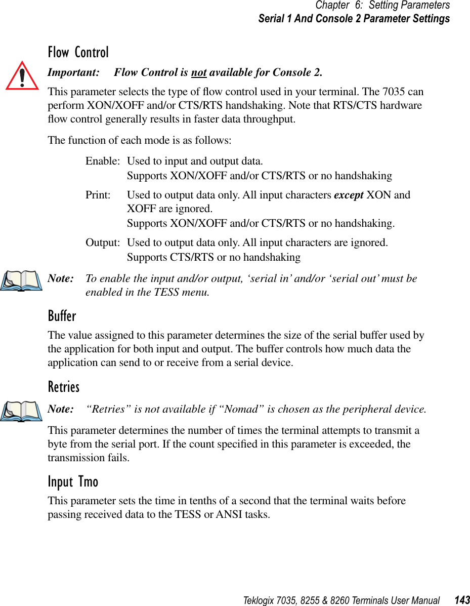 Teklogix 7035, 8255 &amp; 8260 Terminals User Manual 143Chapter 6: Setting ParametersSerial 1 And Console 2 Parameter SettingsFlow ControlImportant: Flow Control is not available for Console 2.This parameter selects the type of ﬂow control used in your terminal. The 7035 can perform XON/XOFF and/or CTS/RTS handshaking. Note that RTS/CTS hardware ﬂow control generally results in faster data throughput.The function of each mode is as follows:Enable: Used to input and output data.Supports XON/XOFF and/or CTS/RTS or no handshakingPrint: Used to output data only. All input characters except XON and XOFF are ignored.Supports XON/XOFF and/or CTS/RTS or no handshaking.Output: Used to output data only. All input characters are ignored.Supports CTS/RTS or no handshakingNote: To enable the input and/or output, ‘serial in’ and/or ‘serial out’ must be enabled in the TESS menu.BufferThe value assigned to this parameter determines the size of the serial buffer used by the application for both input and output. The buffer controls how much data the application can send to or receive from a serial device.RetriesNote: “Retries” is not available if “Nomad” is chosen as the peripheral device.This parameter determines the number of times the terminal attempts to transmit a byte from the serial port. If the count speciﬁed in this parameter is exceeded, the transmission fails.Input TmoThis parameter sets the time in tenths of a second that the terminal waits before passing received data to the TESS or ANSI tasks.