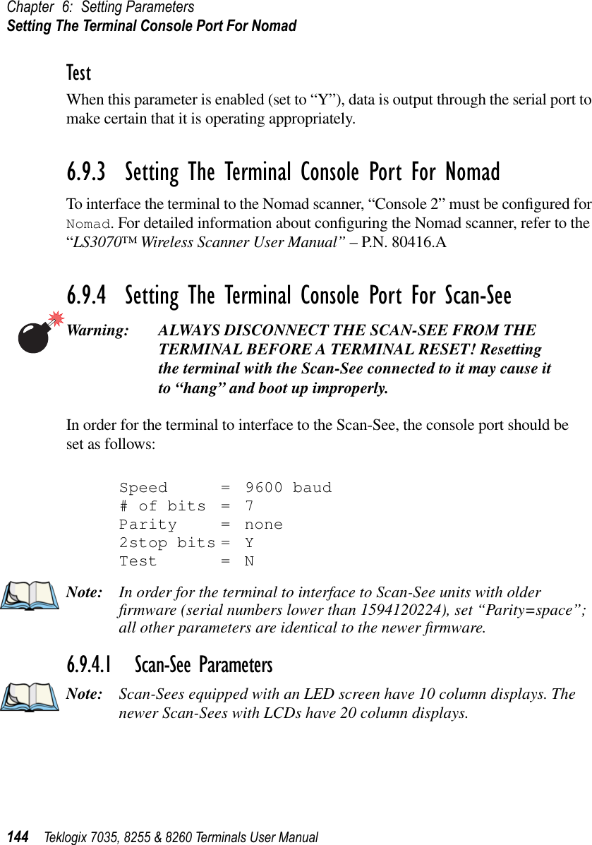 Chapter 6: Setting ParametersSetting The Terminal Console Port For Nomad144 Teklogix 7035, 8255 &amp; 8260 Terminals User ManualTestWhen this parameter is enabled (set to “Y”), data is output through the serial port to make certain that it is operating appropriately.6.9.3  Setting The Terminal Console Port For NomadTo interface the terminal to the Nomad scanner, “Console 2” must be conﬁgured for Nomad. For detailed information about conﬁguring the Nomad scanner, refer to the “LS3070™ Wireless Scanner User Manual” – P.N. 80416.A 6.9.4  Setting The Terminal Console Port For Scan-SeeWarning: ALWAYS DISCONNECT THE SCAN-SEE FROM THE TERMINAL BEFORE A TERMINAL RESET! Resetting the terminal with the Scan-See connected to it may cause it to “hang” and boot up improperly.In order for the terminal to interface to the Scan-See, the console port should be set as follows:Speed = 9600 baud# of bits = 7Parity = none2stop bits = YTest = NNote: In order for the terminal to interface to Scan-See units with older ﬁrmware (serial numbers lower than 1594120224), set “Parity=space”; all other parameters are identical to the newer ﬁrmware.6.9.4.1 Scan-See ParametersNote: Scan-Sees equipped with an LED screen have 10 column displays. The newer Scan-Sees with LCDs have 20 column displays.